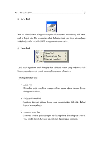 Adobe Photoshop CS2 
5 
2. Move Tool 
Ikon ini membolehkan pengguna mengalihkan kedudukan sesuatu imej dari lokasi 
asal ke lokasi lain. Jika sebahagian sahaja bahagian imej yang ingin dipindahkan, 
maka imej tersebut perlulah dipilih menggunakan marquee tool. 
3. Lasso Tool 
Lasso Tool digunakan untuk mengaktifkan kawasan pilihan yang berbentuk tidak 
khusus atau sukar seperti bentuk manusia, binatang dan sebagainya. 
Terbahagi kepada 3 iaitu: 
· Lasso Tool 
Digunakan untuk membina kawasan pilihan secara lakaran tangan dengan 
menggunakan tetikus 
· Polygonal Lasso Tool 
Membina kawasan pilihan dengan cara mencantumkan titik-titik. Terhad 
kepada bentuk polygon 
· Magnetic Lasso Tool 
Membina kawasan pilihan dengan melalukan pointer tetikus kepada kawasan 
yang hendak dipilih. Kawasan tersebut akan dipilih secara automatik. 
 
