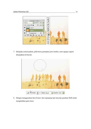 Adobe Photoshop CS2 
51 
7. Daripada control palette, pilih berus pemadam jenis lembut, semi-opaque seperti 
ditunjukkan di bawah. 
8. Dengan menggunakan ikon Eraser, ikut sepanjang tepi imej dan gunakan Shift untuk 
mengekalkan garis lurus. 
 