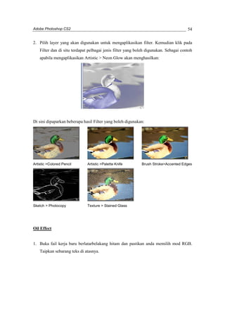 Adobe Photoshop CS2 
54 
2. Pilih layer yang akan digunakan untuk mengaplikasikan filter. Kemudian klik pada 
Filter dan di situ terdapat pelbagai jenis filter yang boleh digunakan. Sebagai contoh 
apabila mengaplikasikan Artistic > Neon Glow akan menghasilkan: 
Di sini dipaparkan beberapa hasil Filter yang boleh digunakan: 
Artistic >Colored Pencil Artistic >Palette Knife Brush Stroke>Accented Edges 
Sketch > Photocopy Texture > Stained Glass 
Oil Effect 
1. Buka fail kerja baru berlatarbelakang hitam dan pastikan anda memilih mod RGB. 
Taipkan sebarang teks di atasnya. 
 