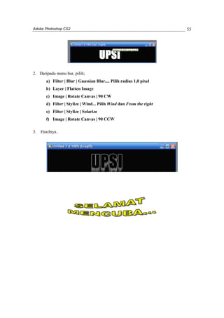 Adobe Photoshop CS2 
55 
2. Daripada menu bar, pilih; 
a) Filter | Blur | Guassian Blur.... Pilih radius 1,0 pixel 
b) Layer | Flatten Image 
c) Image | Rotate Canvas | 90 CW 
d) Filter | Stylize | Wind... Pilih Wind dan From the right 
e) Filter | Stylize | Solarize 
f) Image | Rotate Canvas | 90 CCW 
3. Hasilnya.. 
