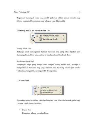Adobe Photoshop CS2 
9 
Berperanan menampal corak yang dipilih pada bar pilihan kepada sesuatu imej. 
Selepas corak dipilih, warnakan pada bahagian yang dikehendaki. 
10. History Brush/ Art History Brush Tool 
History Brush Tool 
Berfungsi untuk mendapatkan kembali kawasan imej yang telah dipadam atau 
diconteng oleh tool-tool lain, contohnya oleh Pencil dan Paintbrush Tool. 
Art History Brush Tool 
Mempunyai fungsi yang hamper sama dengan History Brush Tool, bezanya ia 
mengembalikan kawasan imej yang dipadam atau diconteng secara lebih artistic 
berdasarkan ruangan Styles yang dipilih di bar pilihan. 
11. Eraser Tool 
Digunakan untuk memadam bahagian-bahagian yang tidak dikehendaki pada imej. 
Terdapat 3 jenis Eraser Tool iaitu: 
· Eraser Tool 
Digunakan sebagai pemadam biasa. 
 