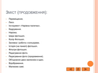 ЗМІСТ (ПРОДОВЖЕННЯ):
 Переміщення.
 Ласо.
 Інструмент «Чарівна паличка».
 Кадрування.
 Нарізка.
 Шари фотошоп.
 Колір Фотошоп.
 Заливка і робота з кольорами.
 Історія (на панелі) фотошоп.
 Фільтри фотошоп.
 Редагування фото.
 Редагування фото (продовження).
 Об’єднання двох малюнків в один.
 Відображення.
 Малюємо самі.
 