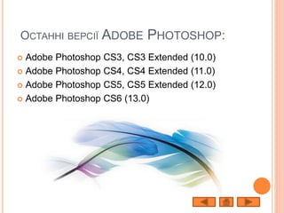 ОСТАННІ ВЕРСІЇ ADOBE PHOTOSHOP:
 Adobe Photoshop CS3, CS3 Extended (10.0)
 Adobe Photoshop CS4, CS4 Extended (11.0)
 Adobe Photoshop CS5, CS5 Extended (12.0)
 Adobe Photoshop CS6 (13.0)
 