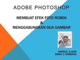 ADOBE PHOTOSHOP
MEMBUAT EFEK FOTO ROBEK
&
MENGGABUNGKAN DUA GAMBAR
AMIROH, S.KOM
SMKN 3 JOMBANG