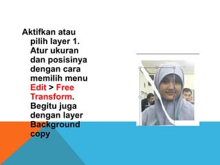 Aktifkan atau
 pilih layer 1.
 Atur ukuran
 dan posisinya
 dengan cara
 memilih menu
 Edit > Free
 Transform.
 Begitu juga
 dengan layer
 Background
 copy
 