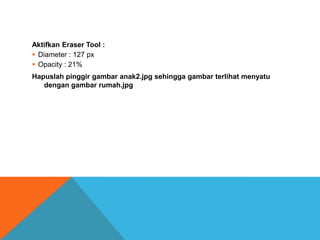 Aktifkan Eraser Tool :
 Diameter : 127 px
 Opacity : 21%
Hapuslah pinggir gambar anak2.jpg sehingga gambar terlihat menyatu
   dengan gambar rumah.jpg
 