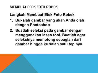 MEMBUAT EFEK FOTO ROBEK

Langkah Membuat Efek Foto Robek
1. Bukalah gambar yang akan Anda olah
   dengan Photoshop
2. Buatlah seleksi pada gambar dengan
   menggunakan lasso tool. Buatlah agar
   seleksinya memotong sebagian dari
   gambar hingga ke salah satu tepinya
 