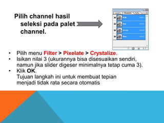 Pilih channel hasil
      seleksi pada palet
      channel.


•   Pilih menu Filter > Pixelate > Crystalize.
•   Isikan nilai 3 (ukurannya bisa disesuaikan sendiri,
    namun jika slider digeser minimalnya tetap cuma 3).
•   Klik OK.
    Tujuan langkah ini untuk membuat tepian
    menjadi tidak rata secara otomatis
 