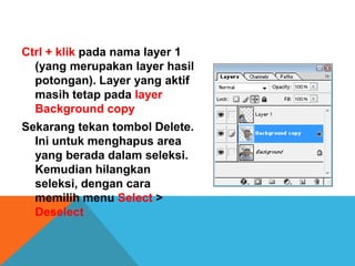Ctrl + klik pada nama layer 1
  (yang merupakan layer hasil
  potongan). Layer yang aktif
  masih tetap pada layer
  Background copy
Sekarang tekan tombol Delete.
  Ini untuk menghapus area
  yang berada dalam seleksi.
  Kemudian hilangkan
  seleksi, dengan cara
  memilih menu Select >
  Deselect
 