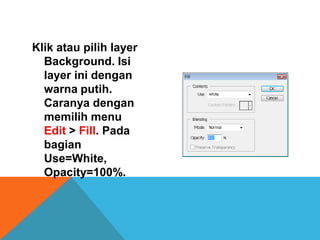 Klik atau pilih layer
  Background. Isi
  layer ini dengan
  warna putih.
  Caranya dengan
  memilih menu
  Edit > Fill. Pada
  bagian
  Use=White,
  Opacity=100%.
 