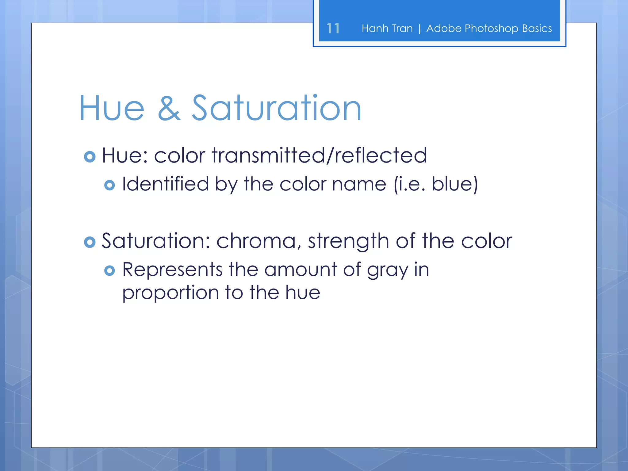 11   Hanh Tran | Adobe Photoshop Basics




Hue & Saturation
 Hue:   color transmitted/reflected
     Identified by the color name (i.e. blue)


 Saturation:   chroma, strength of the color
     Represents the amount of gray in
      proportion to the hue
 
