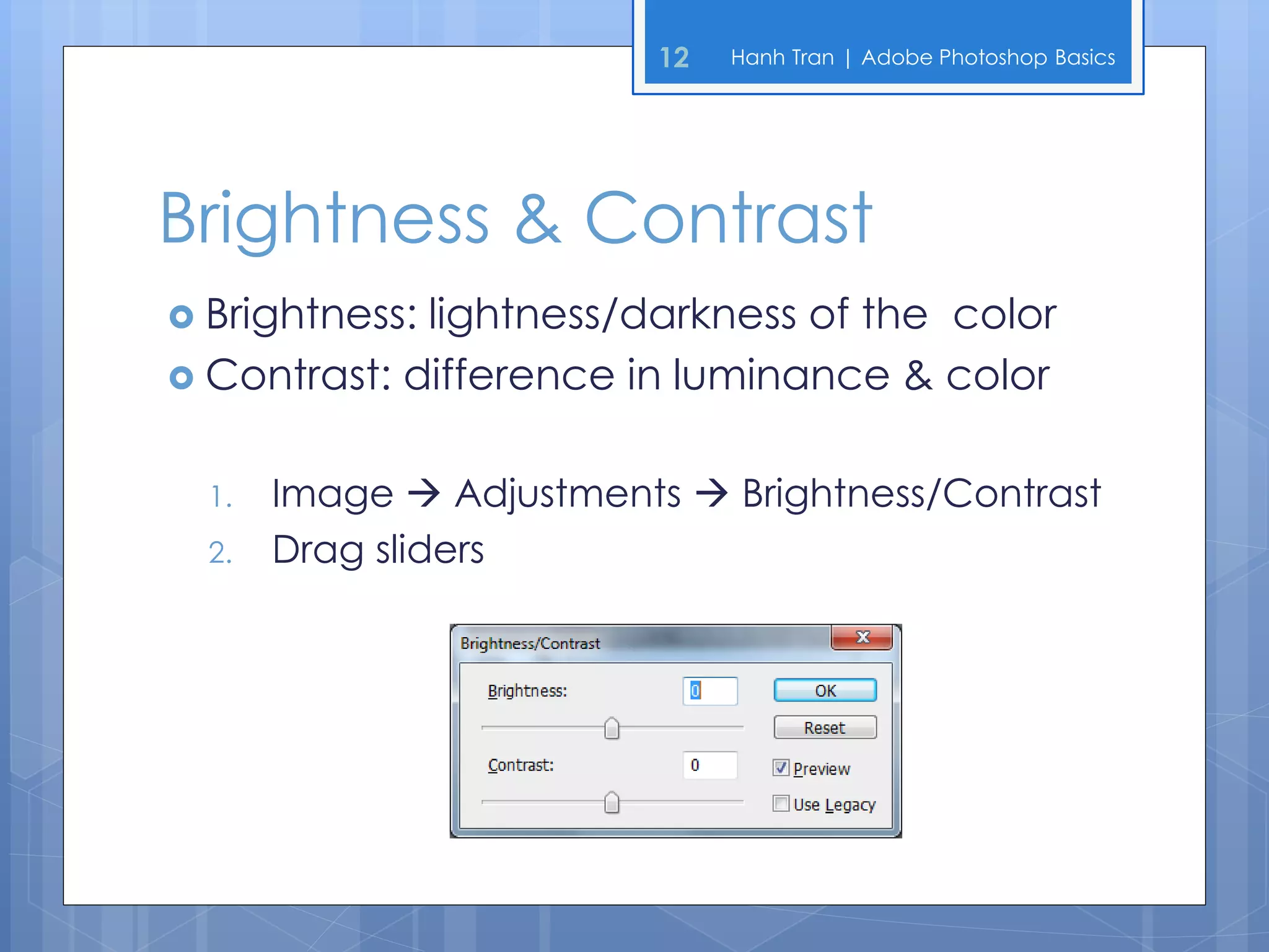 12   Hanh Tran | Adobe Photoshop Basics




Brightness & Contrast
 Brightness:lightness/darkness of the color
 Contrast: difference in luminance & color


  1.   Image  Adjustments  Brightness/Contrast
  2.   Drag sliders
 