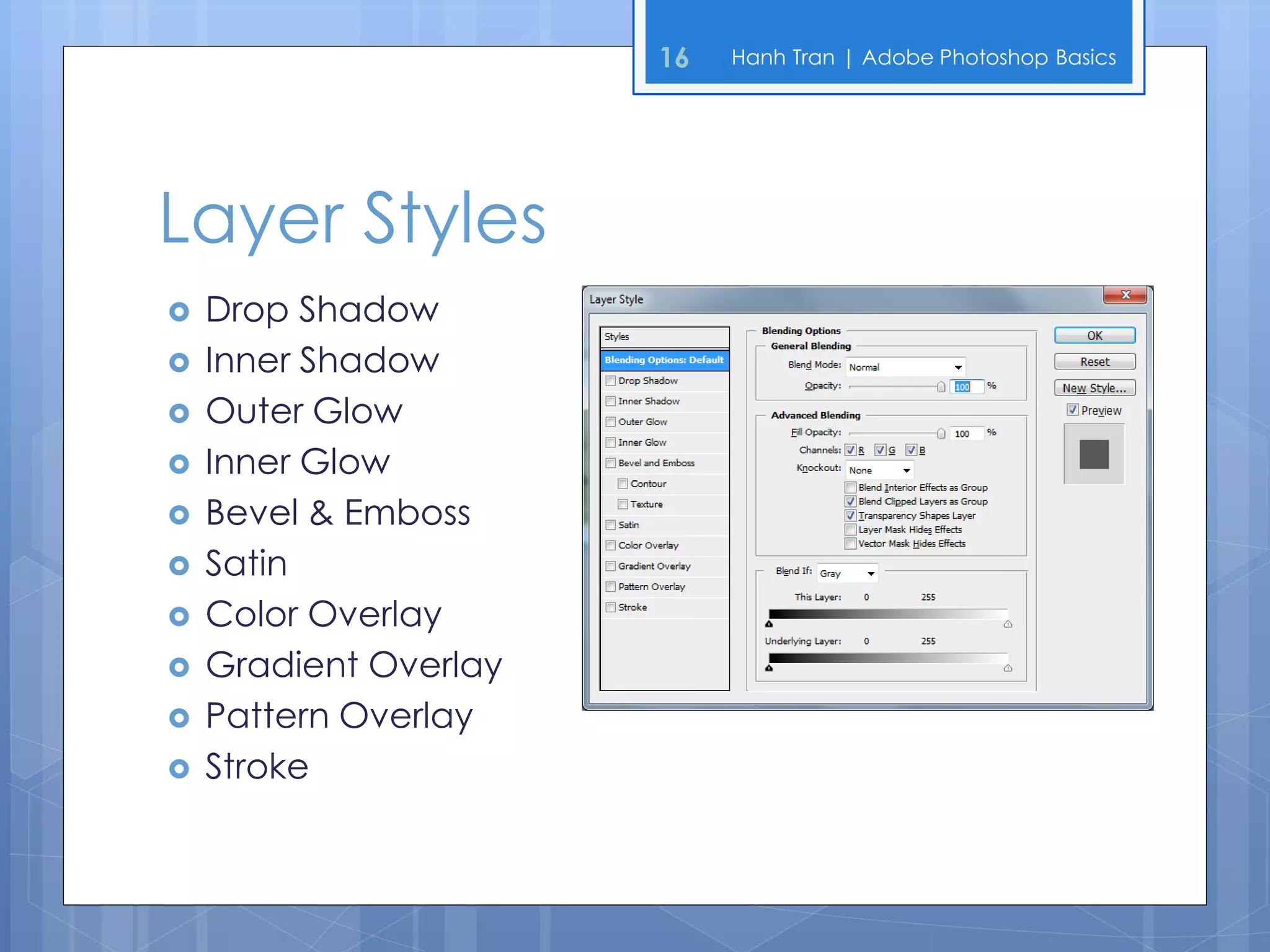 16   Hanh Tran | Adobe Photoshop Basics




Layer Styles
   Drop Shadow
   Inner Shadow
   Outer Glow
   Inner Glow
   Bevel & Emboss
   Satin
   Color Overlay
   Gradient Overlay
   Pattern Overlay
   Stroke
 