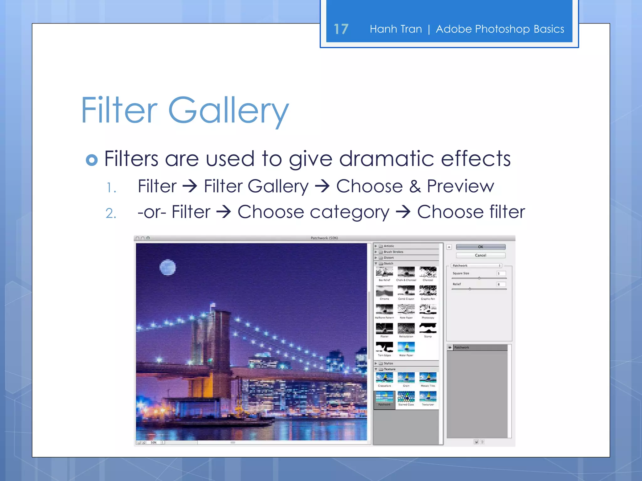17   Hanh Tran | Adobe Photoshop Basics




Filter Gallery
 Filters   are used to give dramatic effects
  1.   Filter  Filter Gallery  Choose & Preview
  2.   -or- Filter  Choose category  Choose filter
 