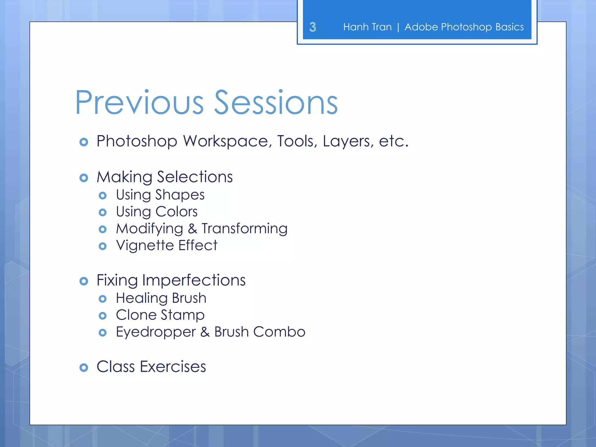3   Hanh Tran | Adobe Photoshop Basics




Previous Sessions
   Photoshop Workspace, Tools, Layers, etc.

   Making Selections
       Using Shapes
       Using Colors
       Modifying & Transforming
       Vignette Effect

   Fixing Imperfections
       Healing Brush
       Clone Stamp
       Eyedropper & Brush Combo

   Class Exercises
 
