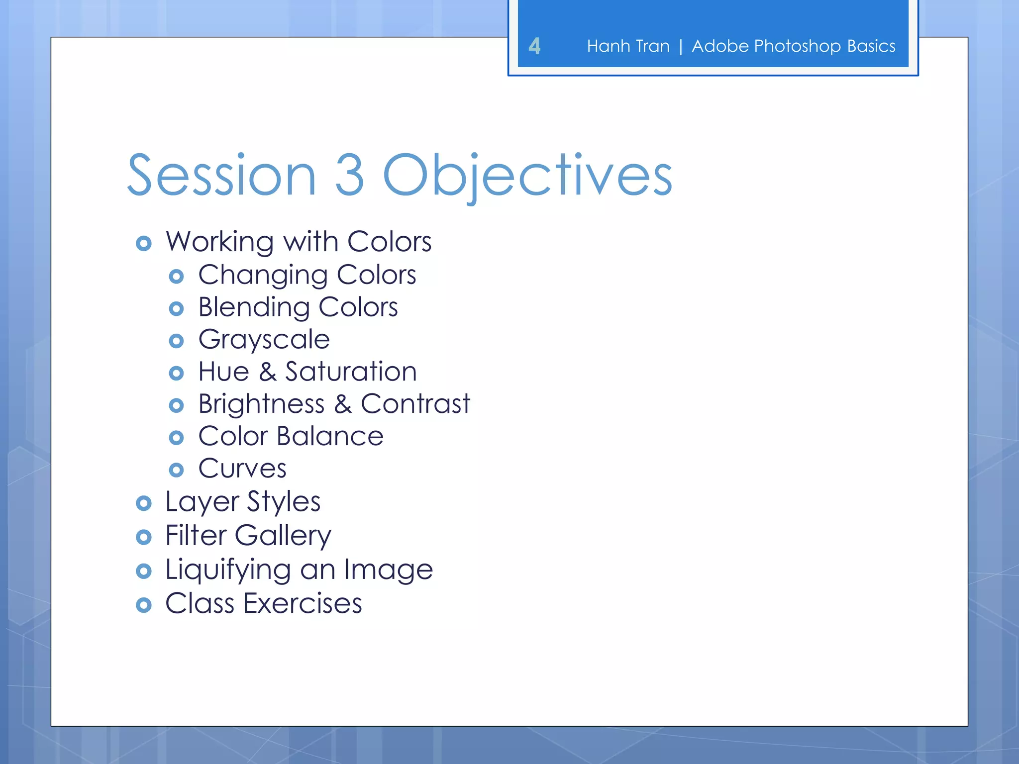 4   Hanh Tran | Adobe Photoshop Basics




Session 3 Objectives
   Working with Colors
       Changing Colors
       Blending Colors
       Grayscale
       Hue & Saturation
       Brightness & Contrast
       Color Balance
       Curves
   Layer Styles
   Filter Gallery
   Liquifying an Image
   Class Exercises
 
