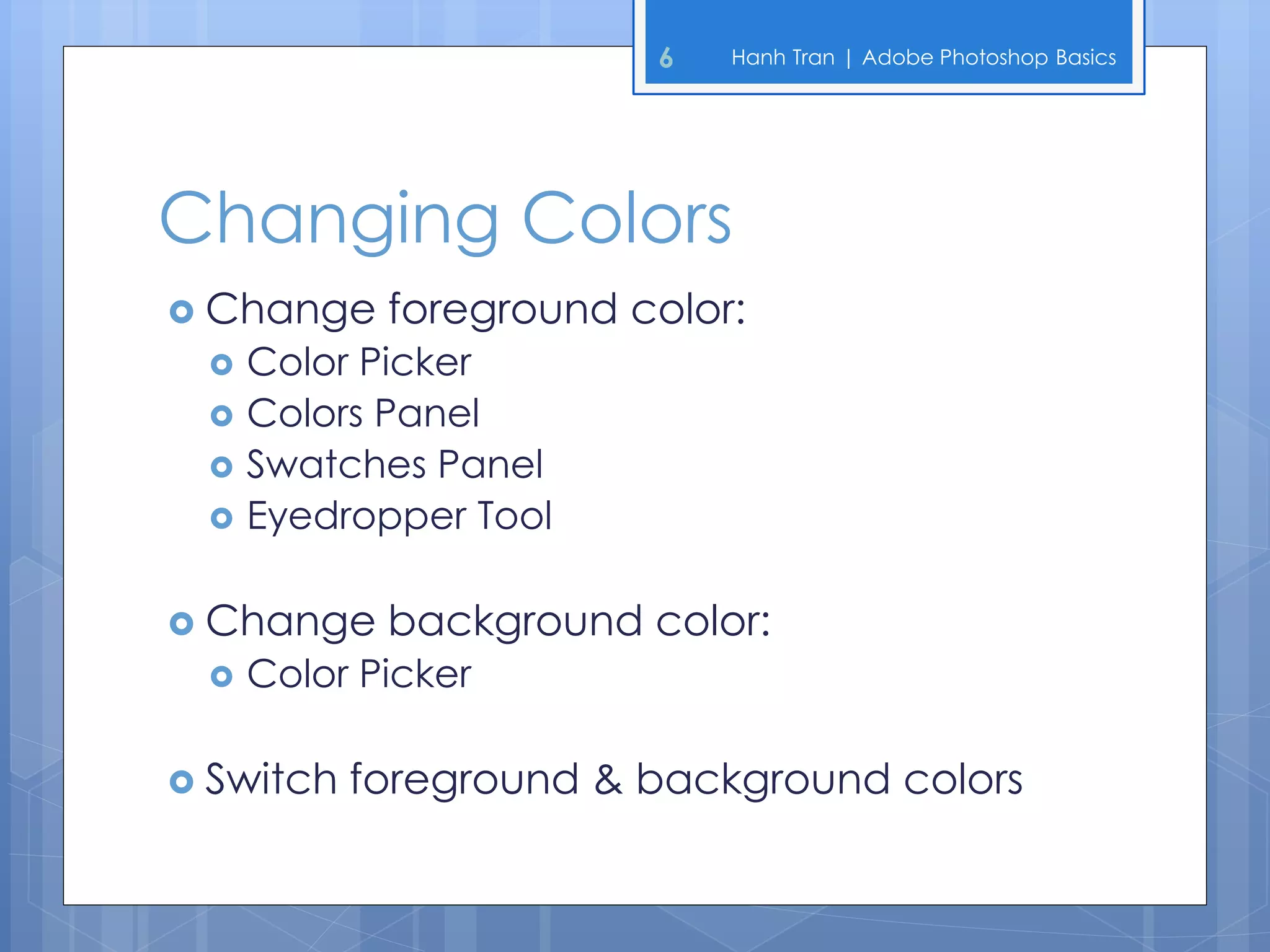 6   Hanh Tran | Adobe Photoshop Basics




Changing Colors
 Change    foreground color:
    Color Picker
    Colors Panel
    Swatches Panel
    Eyedropper Tool

 Change    background color:
    Color Picker

 Switch   foreground & background colors
 
