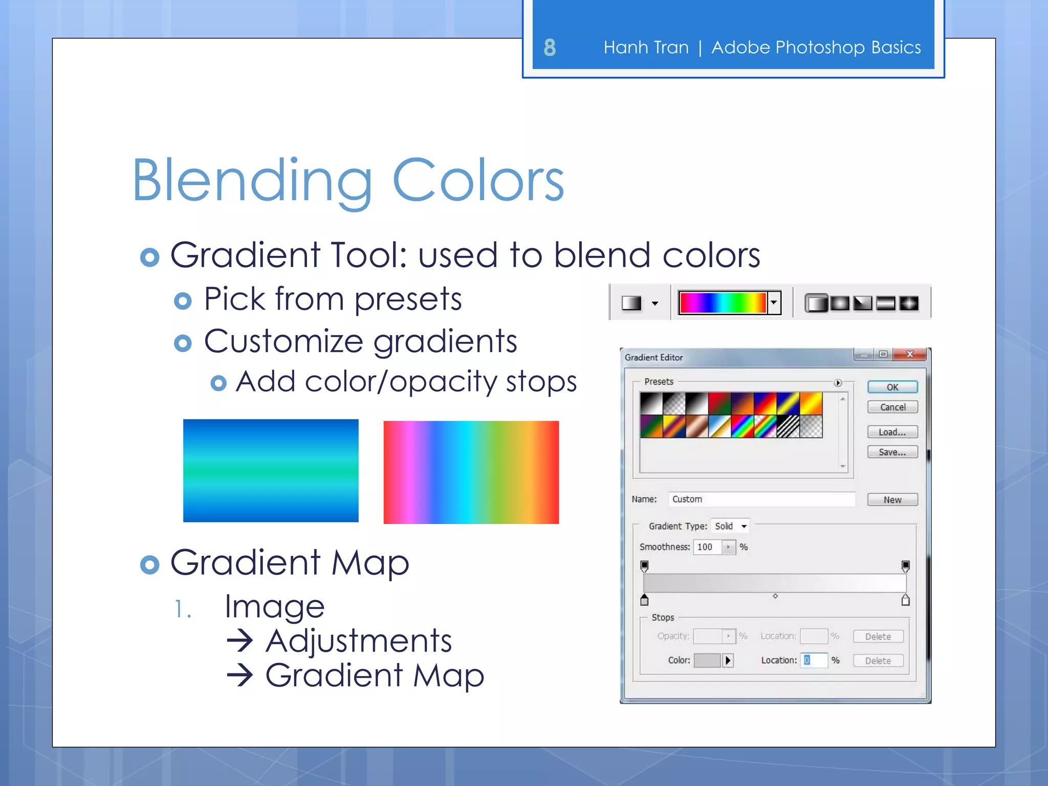 8     Hanh Tran | Adobe Photoshop Basics




Blending Colors
 Gradient     Tool: used to blend colors
     Pick from presets
     Customize gradients
       Add   color/opacity stops




 Gradient     Map
 1.    Image
        Adjustments
        Gradient Map
 