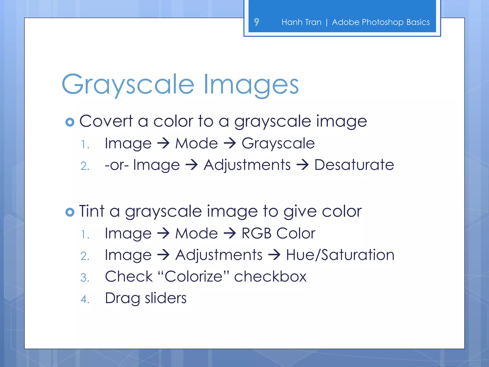 9   Hanh Tran | Adobe Photoshop Basics




Grayscale Images
 Convert    a color to a grayscale image
  1.   Image  Mode  Grayscale
  2.   -or- Image  Adjustments  Desaturate


 Tint   a grayscale image to give color
  1.   Image  Mode  RGB Color
  2.   Image  Adjustments  Hue/Saturation
  3.   Check “Colorize” checkbox
  4.   Drag sliders
 