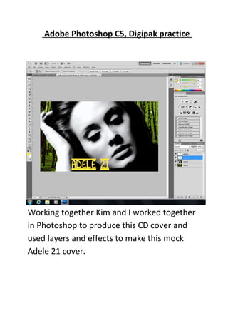 Adobe Photoshop C5, Digipak practice




Working together Kim and I worked together
in Photoshop to produce this CD cover and
used layers and effects to make this mock
Adele 21 cover.
 