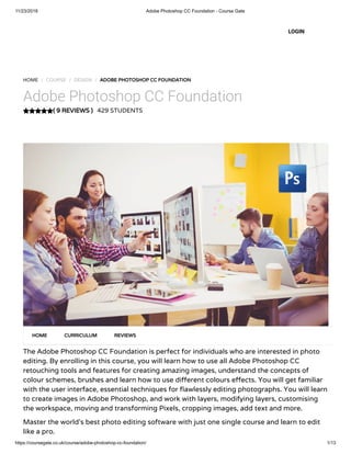 11/23/2018 Adobe Photoshop CC Foundation - Course Gate
https://coursegate.co.uk/course/adobe-photoshop-cc-foundation/ 1/13
( 9 REVIEWS )
HOME / COURSE / DESIGN / ADOBE PHOTOSHOP CC FOUNDATION
Adobe Photoshop CC Foundation
429 STUDENTS
The Adobe Photoshop CC Foundation is perfect for individuals who are interested in photo
editing. By enrolling in this course, you will learn how to use all Adobe Photoshop CC
retouching tools and features for creating amazing images, understand the concepts of
colour schemes, brushes and learn how to use di erent colours e ects. You will get familiar
with the user interface, essential techniques for awlessly editing photographs. You will learn
to create images in Adobe Photoshop, and work with layers, modifying layers, customising
the workspace, moving and transforming Pixels, cropping images, add text and more.
Master the world’s best photo editing software with just one single course and learn to edit
like a pro.
HOME CURRICULUM REVIEWS
LOGIN
 