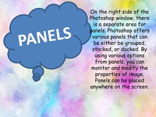 On the right side of the
Photoshop window, there
is a separate area for
panels. Photoshop offers
various panels that can
be either be grouped,
stacked, or docked. By
using various options
from panels, you can
monitor and modify the
properties of image.
Panels can be placed
anywhere on the screen.
 