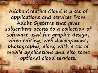 Adobe Creative Cloud is a set of
applications and services from
Adobe Systems that gives
subscribers access to a collection of
software used for graphic design,
video editing, web development,
photography, along with a set of
mobile applications and also some
optional cloud services.
 
