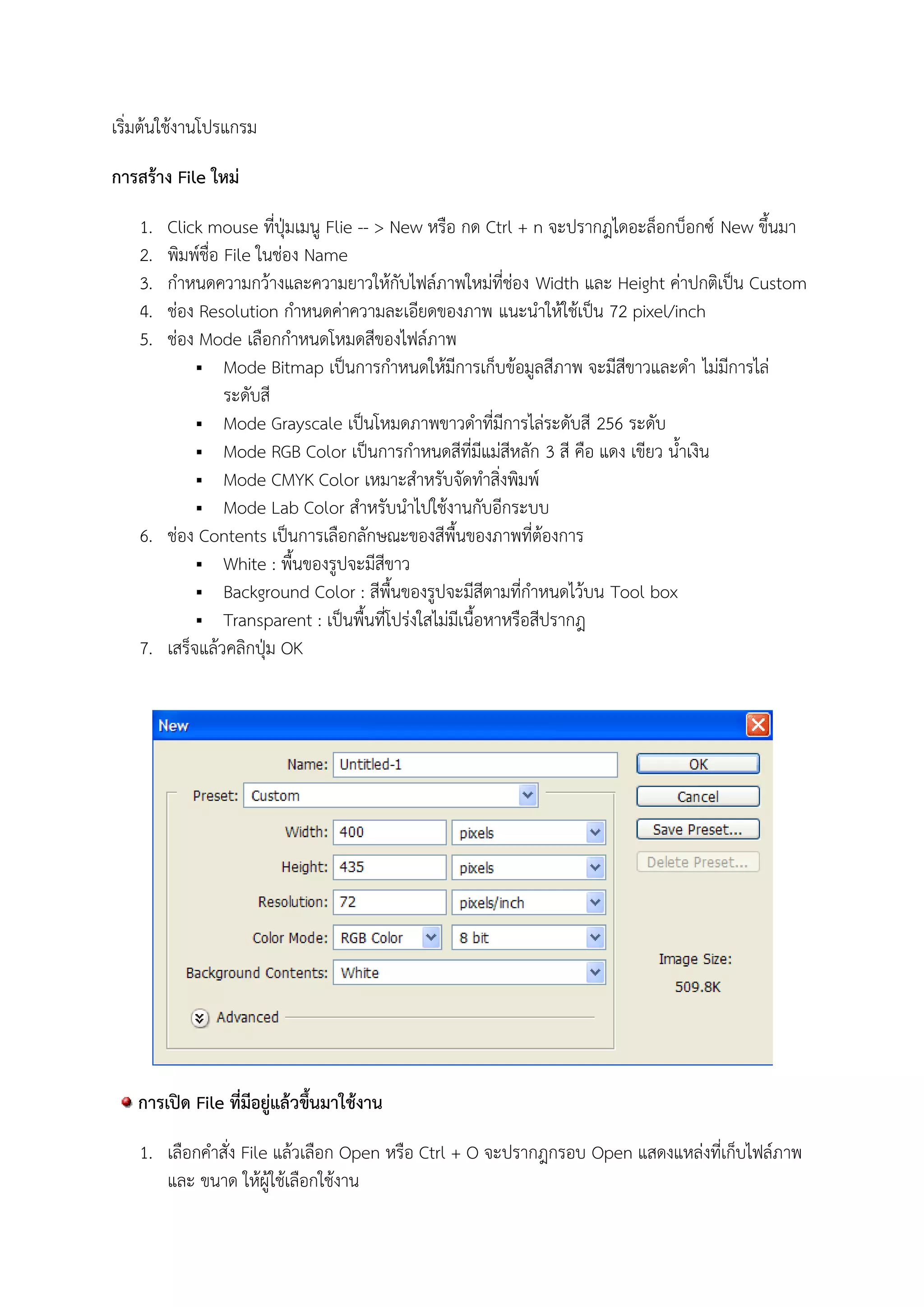 เริ่มต้นใช้งานโปรแกรม
การสร้าง File ใหม่
1. Click mouse ที่ปุ่มเมนู Flie -- > New หรือ กด Ctrl + n จะปรากฎไดอะล็อกบ็อกซ์ New ขึ้นมา
2. พิมพ์ชื่อ File ในช่อง Name
3. กาหนดความกว้างและความยาวให้กับไฟล์ภาพใหม่ที่ช่อง Width และ Height ค่าปกติเป็น Custom
4. ช่อง Resolution กาหนดค่าความละเอียดของภาพ แนะนาให้ใช้เป็น 72 pixel/inch
5. ช่อง Mode เลือกกาหนดโหมดสีของไฟล์ภาพ
 Mode Bitmap เป็นการกาหนดให้มีการเก็บข้อมูลสีภาพ จะมีสีขาวและดา ไม่มีการไล่
ระดับสี
 Mode Grayscale เป็นโหมดภาพขาวดาที่มีการไล่ระดับสี 256 ระดับ
 Mode RGB Color เป็นการกาหนดสีที่มีแม่สีหลัก 3 สี คือ แดง เขียว น้าเงิน
 Mode CMYK Color เหมาะสาหรับจัดทาสิ่งพิมพ์
 Mode Lab Color สาหรับนาไปใช้งานกับอีกระบบ
6. ช่อง Contents เป็นการเลือกลักษณะของสีพื้นของภาพที่ต้องการ
 White : พื้นของรูปจะมีสีขาว
 Background Color : สีพื้นของรูปจะมีสีตามที่กาหนดไว้บน Tool box
 Transparent : เป็นพื้นที่โปร่งใสไม่มีเนื้อหาหรือสีปรากฎ
7. เสร็จแล้วคลิกปุ่ม OK
การเปิด File ที่มีอยู่แล้วขึ้นมาใช้งาน
1. เลือกคาสั่ง File แล้วเลือก Open หรือ Ctrl + O จะปรากฎกรอบ Open แสดงแหล่งที่เก็บไฟล์ภาพ
และ ขนาด ให้ผู้ใช้เลือกใช้งาน
 
