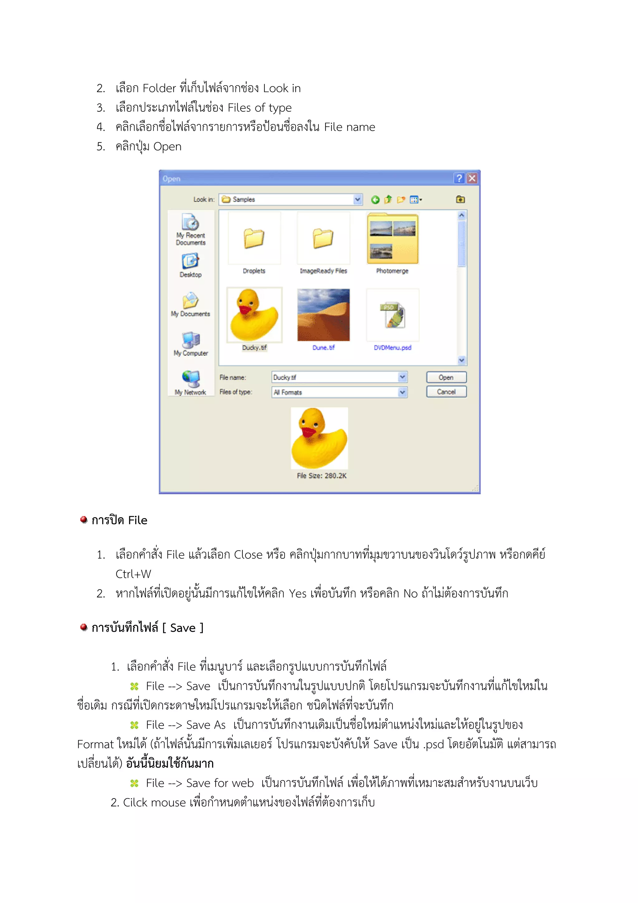 2. เลือก Folder ที่เก็บไฟล์จากช่อง Look in
3. เลือกประเภทไฟล์ในช่อง Files of type
4. คลิกเลือกชื่อไฟล์จากรายการหรือป้อนชื่อลงใน File name
5. คลิกปุ่ม Open
การปิด File
1. เลือกคาสั่ง File แล้วเลือก Close หรือ คลิกปุ่มกากบาทที่มุมขวาบนของวินโดว์รูปภาพ หรือกดคีย์
Ctrl+W
2. หากไฟล์ที่เปิดอยู่นั้นมีการแก้ไขให้คลิก Yes เพื่อบันทึก หรือคลิก No ถ้าไม่ต้องการบันทึก
การบันทึกไฟล์ [ Save ]
1. เลือกคาสั่ง File ที่เมนูบาร์ และเลือกรูปแบบการบันทึกไฟล์
File --> Save เป็นการบันทึกงานในรูปแบบปกติ โดยโปรแกรมจะบันทึกงานที่แก้ไขใหม่ใน
ชื่อเดิม กรณีที่เปิดกระดาษใหม่โปรแกรมจะให้เลือก ชนิดไฟล์ที่จะบันทึก
File --> Save As เป็นการบันทึกงานเดิมเป็นชื่อใหม่ตาแหน่งใหม่และให้อยู่ในรูปของ
Format ใหม่ได้ (ถ้าไฟล์นั้นมีการเพิ่มเลเยอร์ โปรแกรมจะบังคับให้ Save เป็น .psd โดยอัตโนมัติ แต่สามารถ
เปลี่ยนได้) อันนี้นิยมใช้กันมาก
File --> Save for web เป็นการบันทึกไฟล์ เพื่อให้ได้ภาพที่เหมาะสมสาหรับงานบนเว็บ
2. Cilck mouse เพื่อกาหนดตาแหน่งของไฟล์ที่ต้องการเก็บ
 