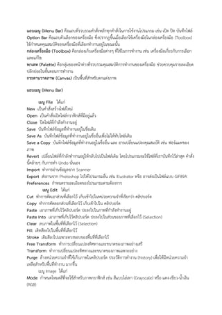 แถบเมนู (Menu Bar) คือแถบที่รวบรวมคาสั่งหลักทุกคาสั่งในการใช้งานโปรแกรม เช่น เปิด ปิด บันทึกไฟล์
Option Bar คือแถบตัวเลือกของเครื่องมือ ซึ่งปรากฏขึ้นเมื่อเลือกใช้เครื่องมือในกล่องเครื่องมือ (Toolbox)
ใช้กาหนดคุณสมบัติของเครื่องมือที่เลือกทางานอยู่ในขณะนั้น
กล่องเครื่องมือ (Toolbox) คือกล่องเก็บเครื่องมือต่างๆ ที่ใช้ในการทางาน เช่น เครื่องมือเกี่ยวกับการเลือก
และแก้ไข
พาเลท (Palette) คือกลุ่มของหน้าต่างที่รวบรวมคุณสมบัติการทางานของเครื่องมือ ช่วยควบคุมรายละเอียด
ปลีกย่อยในขั้นตอนการทางาน
กระดานวาดภาพ (Canvas) เป็นพื้นที่สาหรับตกแต่งภาพ
แถบเมนู (Menu Bar)
เมนู File ได้แก่
New เป็นคาสั่งสร้างไฟล์ใหม่
Open เป็นคาสั่งเปิดไฟล์กราฟิกส์ที่มีอยู่แล้ว
Close ปิดไฟล์ที่กาลังทางานอยู่
Save บันทึกไฟล์ข้อมูลที่ทางานอยู่ในชื่อเดิม
Save As บันทึกไฟล์ข้อมูลที่ทางานอยู่ในชื่ออื่นเพื่อไม่ให้ทับไฟล์เดิม
Save a Copy บันทึกไฟล์ข้อมูลที่ทางานอยู่ในชื่ออื่น และ อาจเปลี่ยนแปลงคุณสมบัติ เช่น ฟอร์แมทของ
ภาพ
Revert เปลี่ยนไฟล์ที่กาลังทางานอยู่ให้กลับไปเป็นไฟล์เดิม โดยโปรแกรมจะใช้ไฟล์ที่เราบันทึกไว้ล่าสุด คาสั่ง
นี้คล้ายๆ กับการทา Undo นั่นเอง
Import ทาการอ่านข้อมูลจาก Scanner
Export ส่งงานจาก Photoshop ไปให้โปรแกรมอื่น เช่น Illustrator หรือ อาจส่งเป็นไฟล์แบบ GIF89A
Preferences กาหนดรายละเอียดของโปรแกรมตามต้องการ
เมนู Edit ได้แก่
Cut ทาการตัดเอาส่วนที่เลือกไว้ เก็บเข้าไปในหน่วยความจาที่เรียกว่า คลิปบอร์ด
Copy ทาการคัดลอกส่วนที่เลือกไว้ เก็บเข้าไปใน คลิปบอร์ด
Paste เอาภาพที่เก็บไว้คลิปบอร์ด ปะลงไปในภาพที่กาลังทางานอยู่
Paste Into เอาภาพที่เก็บไว้คลิปบอร์ด ปะลงไปในส่วนของภาพที่เลือกไว้ (Selection)
Clear ลบภาพในพื้นที่ที่เลือกไว้ (Selection)
Fill เติทสีลงไปในพื้นที่ที่เลือกไว้
Stroke เติมสีลงไปเฉพาะตรงขอบของพื้นที่ที่เลือกไว้
Free Transform ทาการเปลี่ยนแปลงทิศทางและขนาดของภาพอย่างเสรี
Transform ทาการเปลี่ยนแปลงทิศทางและขนาดของภาพเฉพาะอย่าง
Purge ล้างหน่วยความจาที่ใช้เก็บภาพในคลิปบอร์ด ประวัติการทางาน (history) เพื่อให้มีหน่วยความจา
เหลือสาหรับพื้นที่ทางาน มากขึ้น
เมนู Image ได้แก่
Mode กาหนดโหมดสีที่จะใช้สาหรับภาพกราฟิกส์ เช่น สีแบบไล่เทา (Grayscale) หรือ แดง-เขียว-น้าเงิน
(RGB)
 