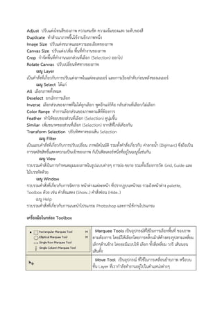 Adjust ปรับแต่งโทนสีของภาพ ความคมชัด ความเข้มของแสง ระดับของสี
Duplicate ทาสาเนาภาพขึ้นใช้งานอีกภาพหนึ่ง
Image Size ปรับแต่งขนาดและความละเอียดของภาพ
Canvas Size ปรับแต่ง/เพิ่ม พื้นที่ทางานของภาพ
Crop กาจัดพื้นที่ทางานนอกส่วนที่เลือก (Selection) ออกไป
Rotate Canvas ปรับเปลี่ยนทิศทางของภาพ
เมนู Layer
เป็นคาสั่งที่เกี่ยวกับการปรับแต่งภาพในแต่ละเลเยอร์ และการเรียงลาดับก่อนหลังของเลเยอร์
เมนู Select ได้แก่
All เลือกภาพทั้งหมด
Deselect ยกเลิกการเลือก
Inverse เลือกส่วนของภาพที่ไม่ได้ถูกเลือก พูดอีกแง่ก็คือ กลับส่วนที่เลือก/ไม่เลือก
Color Range ทาการเลือกส่วนของภาพตามสีที่ต้องการ
Feather ทาให้ขอบของส่วนที่เลือก (Selection) ดูนุ่มขึ้น
Similar เพิ่มขนาดของส่วนที่เลือก (Selection) จากสีที่ใกล้เคียงกัน
Transform Selection ปรับทิศทางของเส้น Selection
เมนู Filter
เป็นแถบคาสั่งที่เกี่ยวกับการปรับเปลี่ยน ภาพอัตโนมัติ รวมทั้งคาสั่งเกี่ยวกับ ค่าลายน้า (Digimarc) ซึ่งถือเป็น
การจดลิขสิทธิ์แสดงความเป็นเจ้าของภาพ ก็เป็นฟิลเตอร์หนึ่งที่อยู่ในเมนูนี้เช่นกัน
เมนู View
รวบรวมคาสั่งในการกาหนดมุมมองภาพในรูปแบบต่างๆ การย่อ-ขยาย รวมทั้งเรื่องการวัด Grid, Guide และ
ไม้บรรทัดด้วย
เมนู Window
รวบรวมคาสั่งที่เกี่ยวกับการจัดการ หน้าต่างแต่ละหน้า ที่ปรากฏบนหน้าจอ รวมถึงหน้าต่าง palette,
Toolbox ด้วย เช่น คาสั่งแสดง (Show..) คาสั่งซ่อน (Hide..)
เมนู Help
รวบรวมคาสั่งที่เกี่ยวกับการแนะนาโปรแกรม Photoshop และการใช้งานโปรแกรม
เครื่องมือในกล่อง Toolbox
Marquee Tools เป็นอุปกรณ์ที่ใช้ในการเลือกพื้นที่ ของภาพ
ตามต้องการ โดยมีให้เลือกโดยการคลิ๊กเม้าส์ค้างตรงรูปสามเหลี่ยม
เล็กๆด้านข้าง โดยจะมีแบบให้ เลือก ทั้งสี่เหลี่ยม วงรี เส้นนอน
เส้นตั้ง
Move Tool เป็นอุปกรณ์ ที่ใช้ในการเคลื่อนย้ายภาพ หรือบน
ชั้น Layer ที่เรากาลังทางานอยู่ไปในตาแหน่งต่างๆ
 