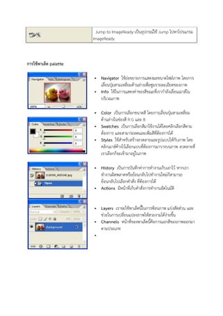 Jump to ImageReady เป็นอุปกรณ์ใช้ Jump ไปหาโปรแกรม
ImageReady
การใช้พาเล็ต palette
 Navigator ใช้ย่อขยายการแสดงผลขนาดไฟล์ภาพ โดยการ
เลื่อนปุ่มสามเหลี่ยมด้านล่างเพื่อซูมรายละเอียดของภาพ
 Info ใช้ในการแสดงค่าของสีขณะที่เรากาลังเลื่อนเมาส์ใน
บริเวณภาพ
 Color เป็นการเลือกขนาดสี โดยการเลื่อนปุ่มสามเหลี่ยม
ด้านล่างในช่องสี R G และ B
 Swatches เป็นการเลือกสีมาใช้งานได้โดยคลิกเลือกสีตาม
ต้องการ และสามารถลดและเพิ่มสีที่ต้องการได้
 Styles ใช้สาหรับสร้างลวดลายและรูปแบบให้กับภาพ โดย
คลิกเมาส์ค้างไว้เลือกแบบที่ต้องการมาวางบนภาพ ลวดลายที่
เราเลือกก็จะเข้ามาอยู่ในภาพ
 History เป็นการบันทึกค่าการทางานเก็บเอาไว้ หากเรา
ทางานผิดพลาดหรือย้อนกลับไปทางานใหม่ก็สามารถ
ย้อนกลับไปเลือกคาสั่ง ที่ต้องการได้
 Actions มีหน้าที่เก็บคาสั่งการทางานอัตโนมัติ
 Layers เราจะใช้พาเล็ตนี้ในการซ้อนภาพ แบ่งสัดส่วน และ
ช่วยในการเปลี่ยนแปลงภาพให้สวยงามได้ง่ายขึ้น
 Channels หน้าที่ของพาเล็ตนี้คือการแยกสีของภาพออกมา
ตามประเภท

 