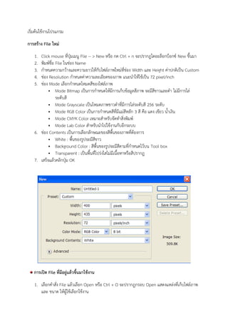 เริ่มต้นใช้งานโปรแกรม
การสร้าง File ใหม่
1. Click mouse ที่ปุ่มเมนู Flie -- > New หรือ กด Ctrl + n จะปรากฎไดอะล็อกบ็อกซ์ New ขึ้นมา
2. พิมพ์ชื่อ File ในช่อง Name
3. กาหนดความกว้างและความยาวให้กับไฟล์ภาพใหม่ที่ช่อง Width และ Height ค่าปกติเป็น Custom
4. ช่อง Resolution กาหนดค่าความละเอียดของภาพ แนะนาให้ใช้เป็น 72 pixel/inch
5. ช่อง Mode เลือกกาหนดโหมดสีของไฟล์ภาพ
 Mode Bitmap เป็นการกาหนดให้มีการเก็บข้อมูลสีภาพ จะมีสีขาวและดา ไม่มีการไล่
ระดับสี
 Mode Grayscale เป็นโหมดภาพขาวดาที่มีการไล่ระดับสี 256 ระดับ
 Mode RGB Color เป็นการกาหนดสีที่มีแม่สีหลัก 3 สี คือ แดง เขียว น้าเงิน
 Mode CMYK Color เหมาะสาหรับจัดทาสิ่งพิมพ์
 Mode Lab Color สาหรับนาไปใช้งานกับอีกระบบ
6. ช่อง Contents เป็นการเลือกลักษณะของสีพื้นของภาพที่ต้องการ
 White : พื้นของรูปจะมีสีขาว
 Background Color : สีพื้นของรูปจะมีสีตามที่กาหนดไว้บน Tool box
 Transparent : เป็นพื้นที่โปร่งใสไม่มีเนื้อหาหรือสีปรากฎ
7. เสร็จแล้วคลิกปุ่ม OK
การเปิด File ที่มีอยู่แล้วขึ้นมาใช้งาน
1. เลือกคาสั่ง File แล้วเลือก Open หรือ Ctrl + O จะปรากฎกรอบ Open แสดงแหล่งที่เก็บไฟล์ภาพ
และ ขนาด ให้ผู้ใช้เลือกใช้งาน
 