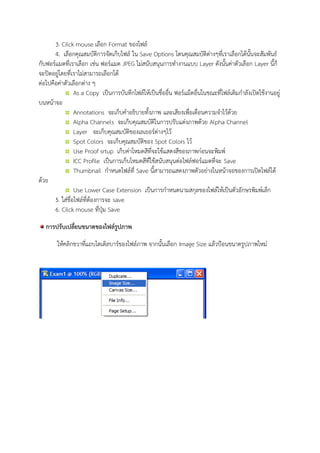 3. Cilck mouse เลือก Format ของไฟล์
4. เลือกคุณสมบัติการจัดเก็บไฟล์ ใน Save Options โดนคุณสมบัติต่างๆที่เราเลือกได้นั้นจะสัมพันธ์
กับฟอร์แมตที่เราเลือก เช่น ฟอร์แมต JPEG ไม่สนับสนุนการทางานแบบ Layer ดังนั้นค่าตัวเลือก Layer นี้ก็
จะปิดอยู่โดยที่เราไม่สามารถเลือกได้
ต่อไปคือค่าตัวเลือกต่าง ๆ
As a Copy เป็นการบันทึกไฟล์ให้เป็นชื่ออื่น ฟอร์แม็ตอื่นในขณะที่ไฟล์เดิมกาลังเปิดใช้งานอยู่
บนหน้าจอ
Annotations จะเก็บคาอธิบายทั้งภาพ และเสียงเพื่อเตือนความจาไว้ด้วย
Alpha Channels จะเก็บคุณสมบัติในการปรับแต่งภาพด้วย Alpha Channel
Layer จะเก็บคุณสมบัติของเลเยอร์ต่างๆไว้
Spot Colors จะเก็บคุณสมบัติของ Spot Colors ไว้
Use Proof srtup เก็บค่าโหมดสีที่จะใช้แสดงสีของภาพก่อนจะพิมพ์
ICC Profile เป็นการเก็บโหมดสีที่ใช้สนับสนุนต่อไฟล์ฟอร์แมตที่จะ Save
Thumbnail กาหนดไฟล์ที่ Save นี้สามารถแสดงภาพตัวอย่างในหน้าจอของการเปิดไฟล์ได้
ด้วย
Use Lower Case Extension เป็นการกาหนดนามสกุลของไฟล์ให้เป็นตัวอักษรพิมพ์เล็ก
5. ใส่ชื่อไฟล์ที่ต้องการจะ save
6. Cilck mouse ที่ปุ่ม Save
การปรับเปลี่ยนขนาดของไฟล์รูปภาพ
ให้คลิกขวาที่แถบไตเติลบาร์ของไฟล์ภาพ จากนั้นเลือก Image Size แล้วป้อนขนาดรูปภาพใหม่
 