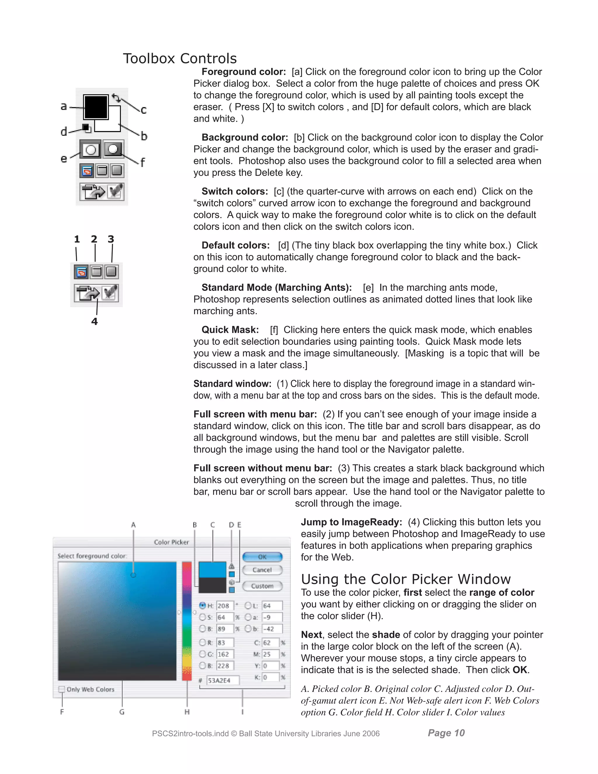 Toolbox Controls
                             Foreground color: [a] Click on the foreground color icon to bring up the Color
                           Picker dialog box. Select a color from the huge palette of choices and press OK
                           to change the foreground color, which is used by all painting tools except the
                           eraser. ( Press [X] to switch colors , and [D] for default colors, which are black
                           and white. )
                             Background color: [b] Click on the background color icon to display the Color
                           Picker and change the background color, which is used by the eraser and gradi-
                           ent tools. Photoshop also uses the background color to fill a selected area when
                           you press the Delete key.
                             Switch colors: [c] (the quarter-curve with arrows on each end) Click on the
                           “switch colors” curved arrow icon to exchange the foreground and background
                           colors. A quick way to make the foreground color white is to click on the default
                           colors icon and then click on the switch colors icon.
1   2   3
                             Default colors: [d] (The tiny black box overlapping the tiny white box.) Click
                           on this icon to automatically change foreground color to black and the back-
                           ground color to white.
                            Standard Mode (Marching Ants): [e] In the marching ants mode,
                           Photoshop represents selection outlines as animated dotted lines that look like
                           marching ants.
    4
                             Quick Mask: [f] Clicking here enters the quick mask mode, which enables
                           you to edit selection boundaries using painting tools. Quick Mask mode lets
                           you view a mask and the image simultaneously. [Masking is a topic that will be
                           discussed in a later class.]
                           Standard window: (1) Click here to display the foreground image in a standard win-
                           dow, with a menu bar at the top and cross bars on the sides. This is the default mode.
                           Full screen with menu bar: (2) If you can’t see enough of your image inside a
                           standard window, click on this icon. The title bar and scroll bars disappear, as do
                           all background windows, but the menu bar and palettes are still visible. Scroll
                           through the image using the hand tool or the Navigator palette.
                           Full screen without menu bar: (3) This creates a stark black background which
                           blanks out everything on the screen but the image and palettes. Thus, no title
                           bar, menu bar or scroll bars appear. Use the hand tool or the Navigator palette to
                                                   scroll through the image.
                                                          Jump to ImageReady: (4) Clicking this button lets you
                                                          easily jump between Photoshop and ImageReady to use
                                                          features in both applications when preparing graphics
                                                          for the Web.

                                                          Using the Color Picker Window
                                                          To use the color picker, first select the range of color
                                                          you want by either clicking on or dragging the slider on
                                                          the color slider (H).
                                                          Next, select the shade of color by dragging your pointer
                                                          in the large color block on the left of the screen (A).
                                                          Wherever your mouse stops, a tiny circle appears to
                                                          indicate that is is the selected shade. Then click OK.
                                                          A. Picked color B. Original color C. Adjusted color D. Out-
                                                          of-gamut alert icon E. Not Web-safe alert icon F. Web Colors
                                                          option G. Color field H. Color slider I. Color values

                PSCS2intro-tools.indd © Ball State University Libraries June 2006        Page 10
 