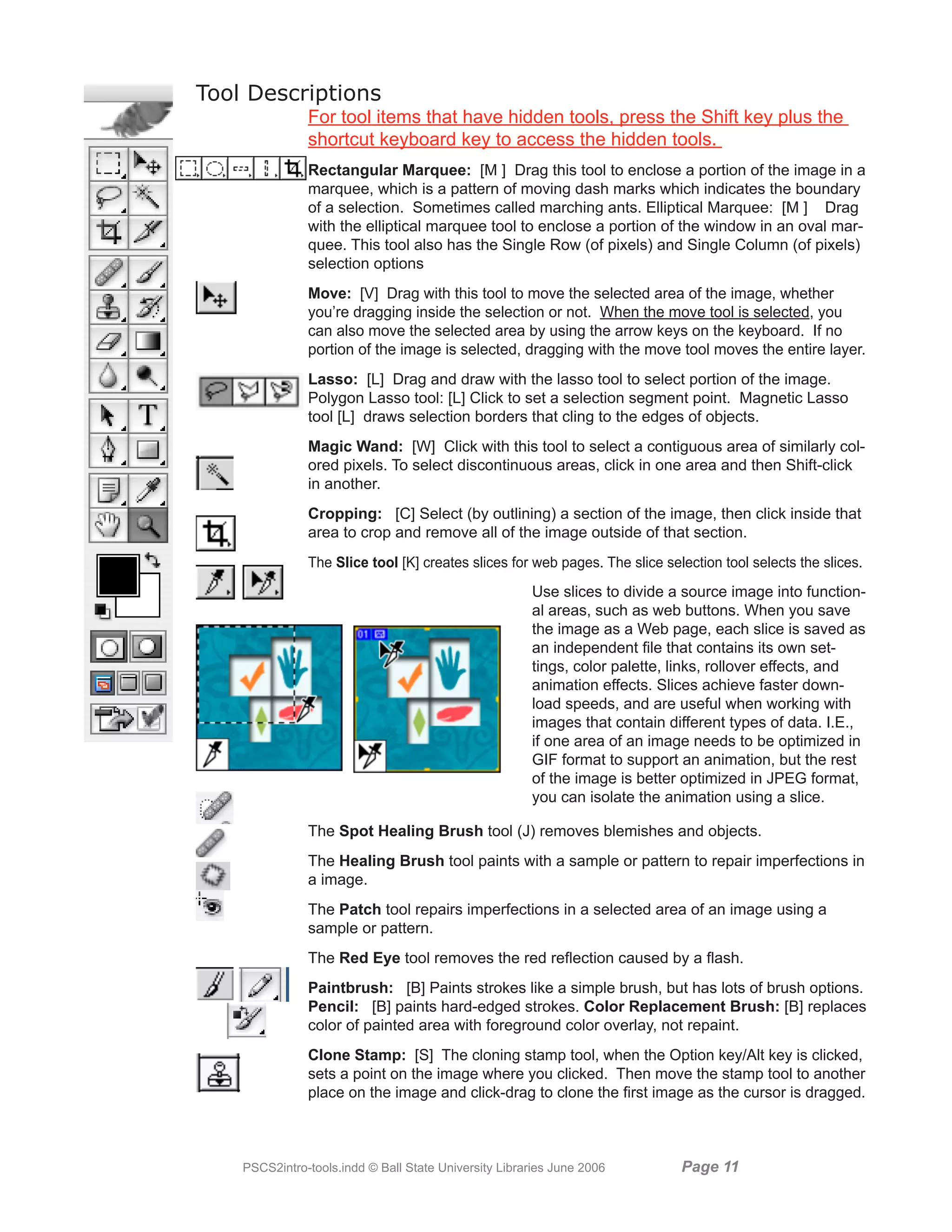 Tool Descriptions
               For tool items that have hidden tools, press the Shift key plus the
               shortcut keyboard key to access the hidden tools.
               Rectangular Marquee: [M ] Drag this tool to enclose a portion of the image in a
               marquee, which is a pattern of moving dash marks which indicates the boundary
               of a selection. Sometimes called marching ants. Elliptical Marquee: [M ] Drag
               with the elliptical marquee tool to enclose a portion of the window in an oval mar-
               quee. This tool also has the Single Row (of pixels) and Single Column (of pixels)
               selection options
               Move: [V] Drag with this tool to move the selected area of the image, whether
               you’re dragging inside the selection or not. When the move tool is selected, you
               can also move the selected area by using the arrow keys on the keyboard. If no
               portion of the image is selected, dragging with the move tool moves the entire layer.
               Lasso: [L] Drag and draw with the lasso tool to select portion of the image.
               Polygon Lasso tool: [L] Click to set a selection segment point. Magnetic Lasso
               tool [L] draws selection borders that cling to the edges of objects.
               Magic Wand: [W] Click with this tool to select a contiguous area of similarly col-
               ored pixels. To select discontinuous areas, click in one area and then Shift-click
               in another.
               Cropping: [C] Select (by outlining) a section of the image, then click inside that
               area to crop and remove all of the image outside of that section.
               The Slice tool [K] creates slices for web pages. The slice selection tool selects the slices.
                                                       Use slices to divide a source image into function-
                                                       al areas, such as web buttons. When you save
                                                       the image as a Web page, each slice is saved as
                                                       an independent file that contains its own set-
                                                       tings, color palette, links, rollover effects, and
                                                       animation effects. Slices achieve faster down-
                                                       load speeds, and are useful when working with
                                                       images that contain different types of data. I.E.,
                                                       if one area of an image needs to be optimized in
                                                       GIF format to support an animation, but the rest
                                                       of the image is better optimized in JPEG format,
                                                       you can isolate the animation using a slice.

               The Spot Healing Brush tool (J) removes blemishes and objects.
               The Healing Brush tool paints with a sample or pattern to repair imperfections in
               a image.
               The Patch tool repairs imperfections in a selected area of an image using a
               sample or pattern.
               The Red Eye tool removes the red reflection caused by a flash.
               Paintbrush: [B] Paints strokes like a simple brush, but has lots of brush options.
               Pencil: [B] paints hard-edged strokes. Color Replacement Brush: [B] replaces
               color of painted area with foreground color overlay, not repaint.
               Clone Stamp: [S] The cloning stamp tool, when the Option key/Alt key is clicked,
               sets a point on the image where you clicked. Then move the stamp tool to another
               place on the image and click-drag to clone the first image as the cursor is dragged.



    PSCS2intro-tools.indd © Ball State University Libraries June 2006        Page 11
 