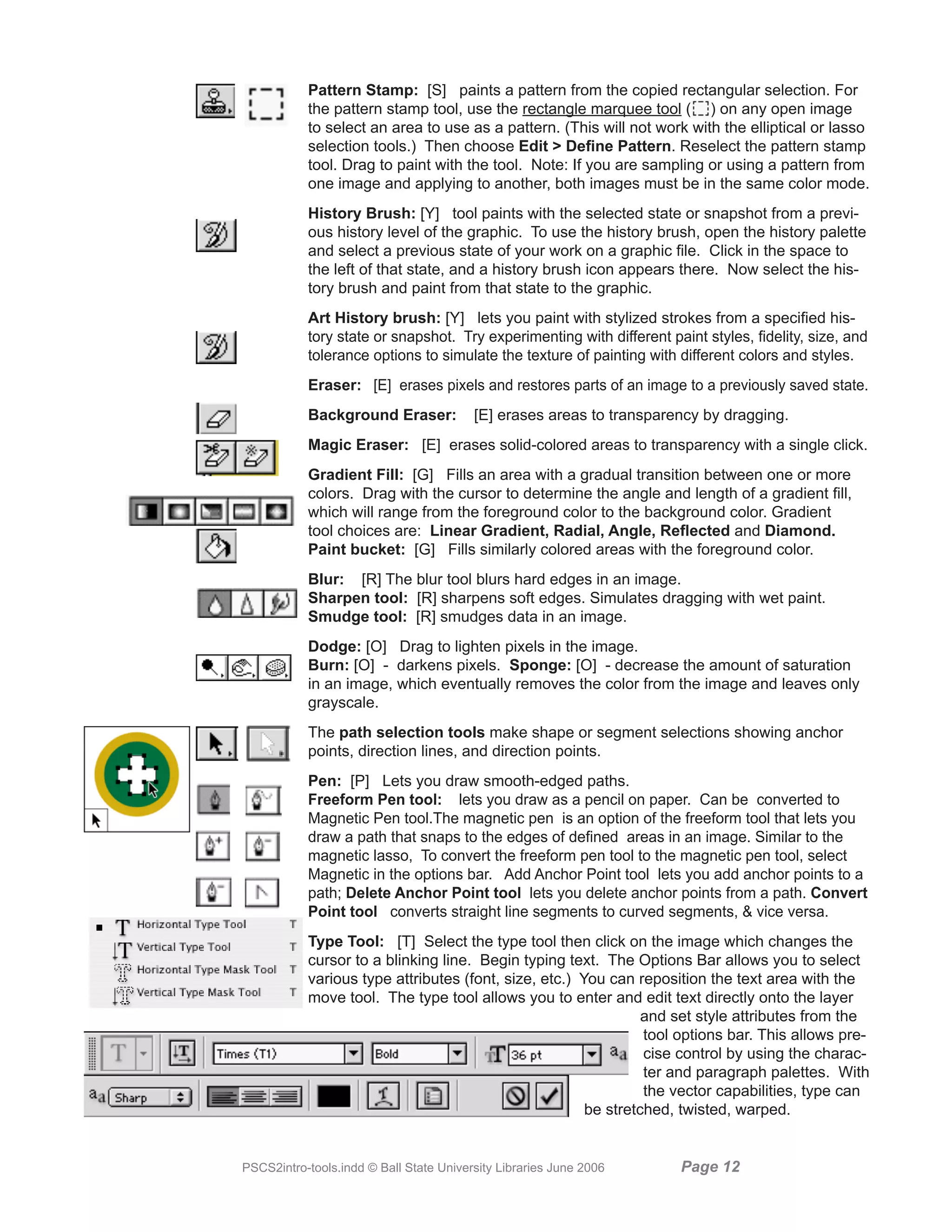 Pattern Stamp: [S] paints a pattern from the copied rectangular selection. For
           the pattern stamp tool, use the rectangle marquee tool ( ) on any open image
           to select an area to use as a pattern. (This will not work with the elliptical or lasso
           selection tools.) Then choose Edit  Define Pattern. Reselect the pattern stamp
           tool. Drag to paint with the tool. Note: If you are sampling or using a pattern from
           one image and applying to another, both images must be in the same color mode.
           History Brush: [Y] tool paints with the selected state or snapshot from a previ-
           ous history level of the graphic. To use the history brush, open the history palette
           and select a previous state of your work on a graphic file. Click in the space to
           the left of that state, and a history brush icon appears there. Now select the his-
           tory brush and paint from that state to the graphic.
           Art History brush: [Y] lets you paint with stylized strokes from a specified his-
           tory state or snapshot. Try experimenting with different paint styles, fidelity, size, and
           tolerance options to simulate the texture of painting with different colors and styles.
           Eraser: [E] erases pixels and restores parts of an image to a previously saved state.
           Background Eraser:            [E] erases areas to transparency by dragging.
           Magic Eraser: [E] erases solid-colored areas to transparency with a single click.
           Gradient Fill: [G] Fills an area with a gradual transition between one or more
           colors. Drag with the cursor to determine the angle and length of a gradient fill,
           which will range from the foreground color to the background color. Gradient
           tool choices are: Linear Gradient, Radial, Angle, Reflected and Diamond.
           Paint bucket: [G] Fills similarly colored areas with the foreground color.
           Blur: [R] The blur tool blurs hard edges in an image.
           Sharpen tool: [R] sharpens soft edges. Simulates dragging with wet paint.
           Smudge tool: [R] smudges data in an image.
           Dodge: [O] Drag to lighten pixels in the image.
           Burn: [O] - darkens pixels. Sponge: [O] - decrease the amount of saturation
           in an image, which eventually removes the color from the image and leaves only
           grayscale.
           The path selection tools make shape or segment selections showing anchor
           points, direction lines, and direction points.
           Pen: [P] Lets you draw smooth-edged paths.
           Freeform Pen tool: lets you draw as a pencil on paper. Can be converted to
           Magnetic Pen tool.The magnetic pen is an option of the freeform tool that lets you
           draw a path that snaps to the edges of defined areas in an image. Similar to the
           magnetic lasso, To convert the freeform pen tool to the magnetic pen tool, select
           Magnetic in the options bar. Add Anchor Point tool lets you add anchor points to a
           path; Delete Anchor Point tool lets you delete anchor points from a path. Convert
           Point tool converts straight line segments to curved segments,  vice versa.
           Type Tool: [T] Select the type tool then click on the image which changes the
           cursor to a blinking line. Begin typing text. The Options Bar allows you to select
           various type attributes (font, size, etc.) You can reposition the text area with the
           move tool. The type tool allows you to enter and edit text directly onto the layer
                                                                and set style attributes from the
                                                                tool options bar. This allows pre-
                                                                cise control by using the charac-
                                                                ter and paragraph palettes. With
                                                                the vector capabilities, type can
                                                       be stretched, twisted, warped.


PSCS2intro-tools.indd © Ball State University Libraries June 2006     Page 1
 