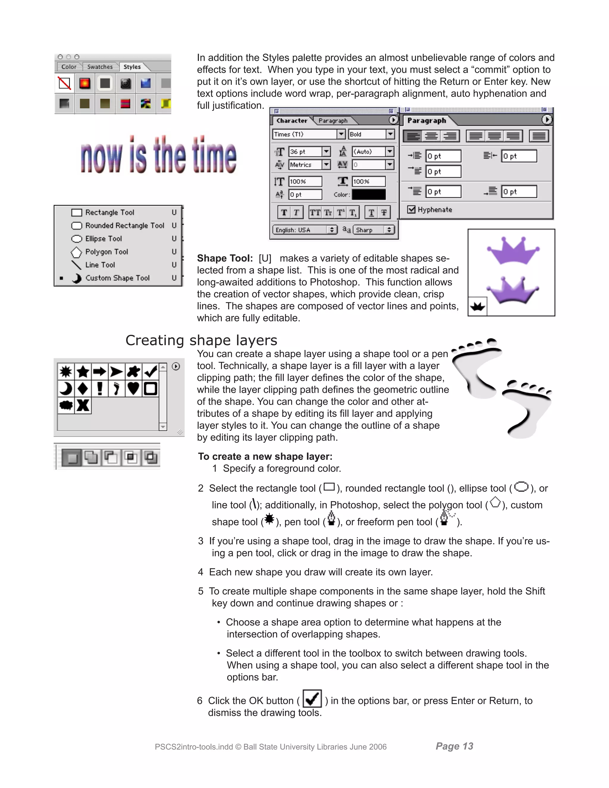 In addition the Styles palette provides an almost unbelievable range of colors and
               effects for text. When you type in your text, you must select a “commit” option to
               put it on it’s own layer, or use the shortcut of hitting the Return or Enter key. New
               text options include word wrap, per-paragraph alignment, auto hyphenation and
               full justification.




               Shape Tool: [U] makes a variety of editable shapes se-
               lected from a shape list. This is one of the most radical and
               long-awaited additions to Photoshop. This function allows
               the creation of vector shapes, which provide clean, crisp
               lines. The shapes are composed of vector lines and points,
               which are fully editable.

Creating shape layers
               You can create a shape layer using a shape tool or a pen
               tool. Technically, a shape layer is a fill layer with a layer
               clipping path; the fill layer defines the color of the shape,
               while the layer clipping path defines the geometric outline
               of the shape. You can change the color and other at-
               tributes of a shape by editing its fill layer and applying
               layer styles to it. You can change the outline of a shape
               by editing its layer clipping path.
                To create a new shape layer:
                   1 Specify a foreground color.
                2 Select the rectangle tool (         ), rounded rectangle tool (), ellipse tool (   ), or
                   line tool (); additionally, in Photoshop, select the polygon tool (        ), custom
                   shape tool (      ), pen tool (    ), or freeform pen tool (     ).
                3 If you’re using a shape tool, drag in the image to draw the shape. If you’re us-
                   ing a pen tool, click or drag in the image to draw the shape.
                4 Each new shape you draw will create its own layer.
                5 To create multiple shape components in the same shape layer, hold the Shift
                   key down and continue drawing shapes or :
                     • Choose a shape area option to determine what happens at the
                       intersection of overlapping shapes.
                     • Select a different tool in the toolbox to switch between drawing tools.
                       When using a shape tool, you can also select a different shape tool in the
                       options bar.

               6 Click the OK button (      ) in the options bar, or press Enter or Return, to
                 dismiss the drawing tools.


    PSCS2intro-tools.indd © Ball State University Libraries June 2006         Page 1
 