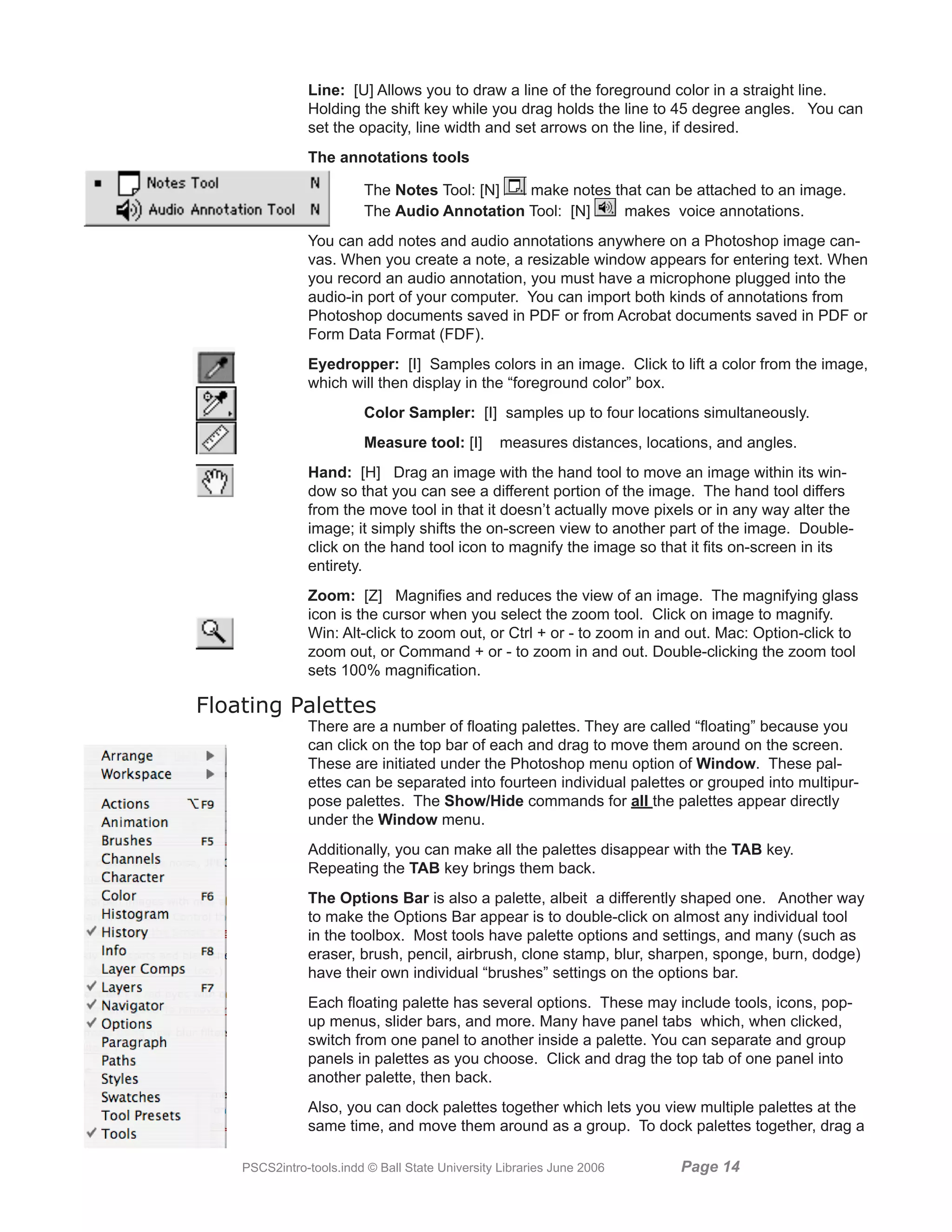 Line: [U] Allows you to draw a line of the foreground color in a straight line.
               Holding the shift key while you drag holds the line to 45 degree angles. You can
               set the opacity, line width and set arrows on the line, if desired.
               The annotations tools

                         The Notes Tool: [N]  make notes that can be attached to an image.
                         The Audio Annotation Tool: [N]    makes voice annotations.
               You can add notes and audio annotations anywhere on a Photoshop image can-
               vas. When you create a note, a resizable window appears for entering text. When
               you record an audio annotation, you must have a microphone plugged into the
               audio-in port of your computer. You can import both kinds of annotations from
               Photoshop documents saved in PDF or from Acrobat documents saved in PDF or
               Form Data Format (FDF).
               Eyedropper: [I] Samples colors in an image. Click to lift a color from the image,
               which will then display in the “foreground color” box.
                         Color Sampler: [I] samples up to four locations simultaneously.
                         Measure tool: [I]        measures distances, locations, and angles.
               Hand: [H] Drag an image with the hand tool to move an image within its win-
               dow so that you can see a different portion of the image. The hand tool differs
               from the move tool in that it doesn’t actually move pixels or in any way alter the
               image; it simply shifts the on-screen view to another part of the image. Double-
               click on the hand tool icon to magnify the image so that it fits on-screen in its
               entirety.
               Zoom: [Z] Magnifies and reduces the view of an image. The magnifying glass
               icon is the cursor when you select the zoom tool. Click on image to magnify.
               Win: Alt-click to zoom out, or Ctrl + or - to zoom in and out. Mac: Option-click to
               zoom out, or Command + or - to zoom in and out. Double-clicking the zoom tool
               sets 100% magnification.

Floating Palettes
               There are a number of floating palettes. They are called “floating” because you
               can click on the top bar of each and drag to move them around on the screen.
               These are initiated under the Photoshop menu option of Window. These pal-
               ettes can be separated into fourteen individual palettes or grouped into multipur-
               pose palettes. The Show/Hide commands for all the palettes appear directly
               under the Window menu.
               Additionally, you can make all the palettes disappear with the TAB key.
               Repeating the TAB key brings them back.
               The Options Bar is also a palette, albeit a differently shaped one. Another way
               to make the Options Bar appear is to double-click on almost any individual tool
               in the toolbox. Most tools have palette options and settings, and many (such as
               eraser, brush, pencil, airbrush, clone stamp, blur, sharpen, sponge, burn, dodge)
               have their own individual “brushes” settings on the options bar.
               Each floating palette has several options. These may include tools, icons, pop-
               up menus, slider bars, and more. Many have panel tabs which, when clicked,
               switch from one panel to another inside a palette. You can separate and group
               panels in palettes as you choose. Click and drag the top tab of one panel into
               another palette, then back.
               Also, you can dock palettes together which lets you view multiple palettes at the
               same time, and move them around as a group. To dock palettes together, drag a

    PSCS2intro-tools.indd © Ball State University Libraries June 2006      Page 1
 