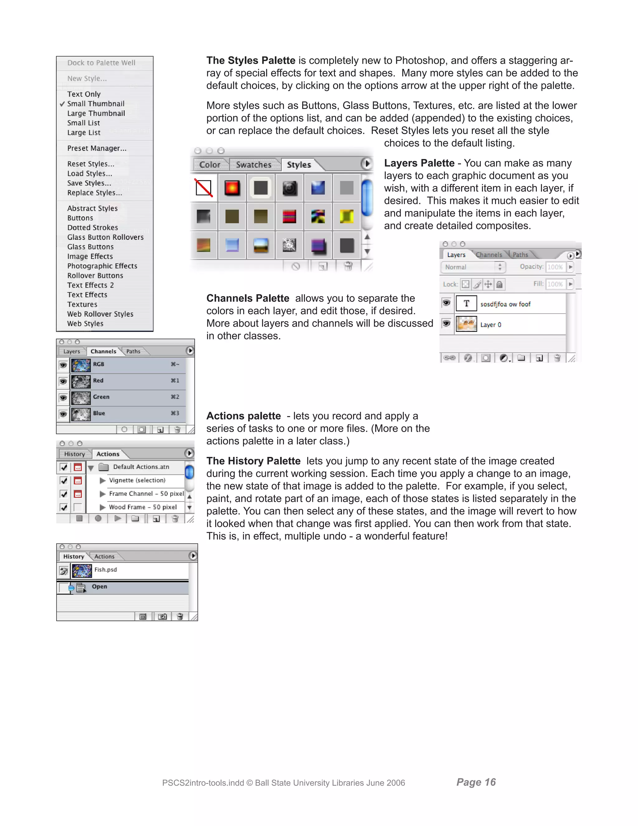 The Styles Palette is completely new to Photoshop, and offers a staggering ar-
           ray of special effects for text and shapes. Many more styles can be added to the
           default choices, by clicking on the options arrow at the upper right of the palette.
           More styles such as Buttons, Glass Buttons, Textures, etc. are listed at the lower
           portion of the options list, and can be added (appended) to the existing choices,
           or can replace the default choices. Reset Styles lets you reset all the style
                                                    choices to the default listing.
                                                           Layers Palette - You can make as many
                                                           layers to each graphic document as you
                                                           wish, with a different item in each layer, if
                                                           desired. This makes it much easier to edit
                                                           and manipulate the items in each layer,
                                                           and create detailed composites.




           Channels Palette allows you to separate the
           colors in each layer, and edit those, if desired.
           More about layers and channels will be discussed
           in other classes.




           Actions palette - lets you record and apply a
           series of tasks to one or more files. (More on the
           actions palette in a later class.)
           The History Palette lets you jump to any recent state of the image created
           during the current working session. Each time you apply a change to an image,
           the new state of that image is added to the palette. For example, if you select,
           paint, and rotate part of an image, each of those states is listed separately in the
           palette. You can then select any of these states, and the image will revert to how
           it looked when that change was first applied. You can then work from that state.
           This is, in effect, multiple undo - a wonderful feature!




PSCS2intro-tools.indd © Ball State University Libraries June 2006          Page 1
 