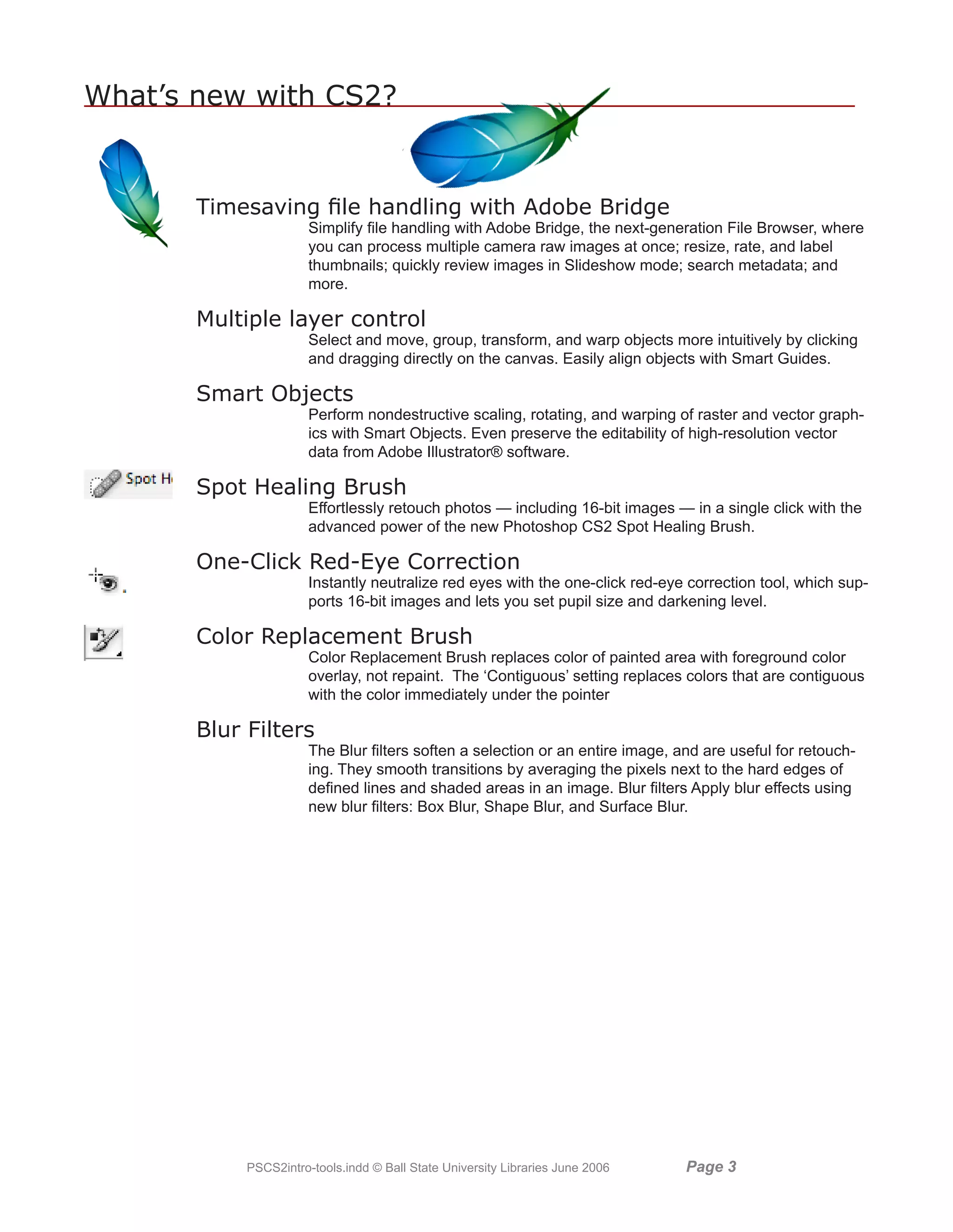 What’s new with CS2?


       Timesaving file handling with Adobe Bridge
                       Simplify file handling with Adobe Bridge, the next-generation File Browser, where
                       you can process multiple camera raw images at once; resize, rate, and label
                       thumbnails; quickly review images in Slideshow mode; search metadata; and
                       more.

       Multiple layer control
                       Select and move, group, transform, and warp objects more intuitively by clicking
                       and dragging directly on the canvas. Easily align objects with Smart Guides.

       Smart Objects
                       Perform nondestructive scaling, rotating, and warping of raster and vector graph-
                       ics with Smart Objects. Even preserve the editability of high-resolution vector
                       data from Adobe Illustrator® software.

       Spot Healing Brush
                       Effortlessly retouch photos — including 16-bit images — in a single click with the
                       advanced power of the new Photoshop CS2 Spot Healing Brush.

       One-Click Red-Eye Correction
                       Instantly neutralize red eyes with the one-click red-eye correction tool, which sup-
                       ports 16-bit images and lets you set pupil size and darkening level.

       Color Replacement Brush
                       Color Replacement Brush replaces color of painted area with foreground color
                       overlay, not repaint. The ‘Contiguous’ setting replaces colors that are contiguous
                       with the color immediately under the pointer

       Blur Filters
                       The Blur filters soften a selection or an entire image, and are useful for retouch-
                       ing. They smooth transitions by averaging the pixels next to the hard edges of
                       defined lines and shaded areas in an image. Blur filters Apply blur effects using
                       new blur filters: Box Blur, Shape Blur, and Surface Blur.




            PSCS2intro-tools.indd © Ball State University Libraries June 2006   Page 
 