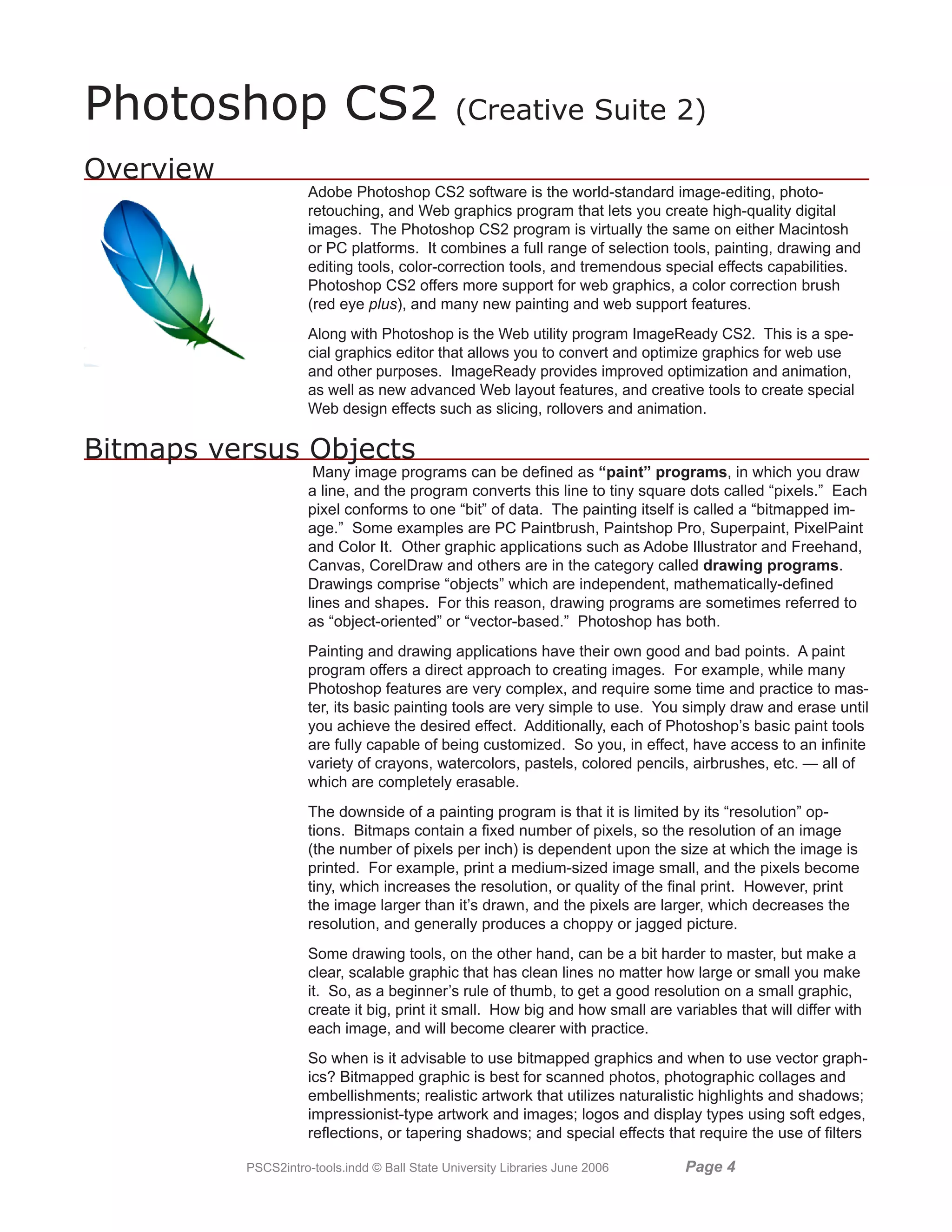 Photoshop CS2                                   (Creative Suite 2)

Overview
                      Adobe Photoshop CS2 software is the world-standard image-editing, photo-
                      retouching, and Web graphics program that lets you create high-quality digital
                      images. The Photoshop CS2 program is virtually the same on either Macintosh
                      or PC platforms. It combines a full range of selection tools, painting, drawing and
                      editing tools, color-correction tools, and tremendous special effects capabilities.
                      Photoshop CS2 offers more support for web graphics, a color correction brush
                      (red eye plus), and many new painting and web support features.
                      Along with Photoshop is the Web utility program ImageReady CS2. This is a spe-
                      cial graphics editor that allows you to convert and optimize graphics for web use
                      and other purposes. ImageReady provides improved optimization and animation,
                      as well as new advanced Web layout features, and creative tools to create special
                      Web design effects such as slicing, rollovers and animation.

Bitmaps versus Objects
                       Many image programs can be defined as “paint” programs, in which you draw
                      a line, and the program converts this line to tiny square dots called “pixels.” Each
                      pixel conforms to one “bit” of data. The painting itself is called a “bitmapped im-
                      age.” Some examples are PC Paintbrush, Paintshop Pro, Superpaint, PixelPaint
                      and Color It. Other graphic applications such as Adobe Illustrator and Freehand,
                      Canvas, CorelDraw and others are in the category called drawing programs.
                      Drawings comprise “objects” which are independent, mathematically-defined
                      lines and shapes. For this reason, drawing programs are sometimes referred to
                      as “object-oriented” or “vector-based.” Photoshop has both.
                      Painting and drawing applications have their own good and bad points. A paint
                      program offers a direct approach to creating images. For example, while many
                      Photoshop features are very complex, and require some time and practice to mas-
                      ter, its basic painting tools are very simple to use. You simply draw and erase until
                      you achieve the desired effect. Additionally, each of Photoshop’s basic paint tools
                      are fully capable of being customized. So you, in effect, have access to an infinite
                      variety of crayons, watercolors, pastels, colored pencils, airbrushes, etc. — all of
                      which are completely erasable.
                      The downside of a painting program is that it is limited by its “resolution” op-
                      tions. Bitmaps contain a fixed number of pixels, so the resolution of an image
                      (the number of pixels per inch) is dependent upon the size at which the image is
                      printed. For example, print a medium-sized image small, and the pixels become
                      tiny, which increases the resolution, or quality of the final print. However, print
                      the image larger than it’s drawn, and the pixels are larger, which decreases the
                      resolution, and generally produces a choppy or jagged picture.
                      Some drawing tools, on the other hand, can be a bit harder to master, but make a
                      clear, scalable graphic that has clean lines no matter how large or small you make
                      it. So, as a beginner’s rule of thumb, to get a good resolution on a small graphic,
                      create it big, print it small. How big and how small are variables that will differ with
                      each image, and will become clearer with practice.
                      So when is it advisable to use bitmapped graphics and when to use vector graph-
                      ics? Bitmapped graphic is best for scanned photos, photographic collages and
                      embellishments; realistic artwork that utilizes naturalistic highlights and shadows;
                      impressionist-type artwork and images; logos and display types using soft edges,
                      reflections, or tapering shadows; and special effects that require the use of filters

           PSCS2intro-tools.indd © Ball State University Libraries June 2006     Page 
 