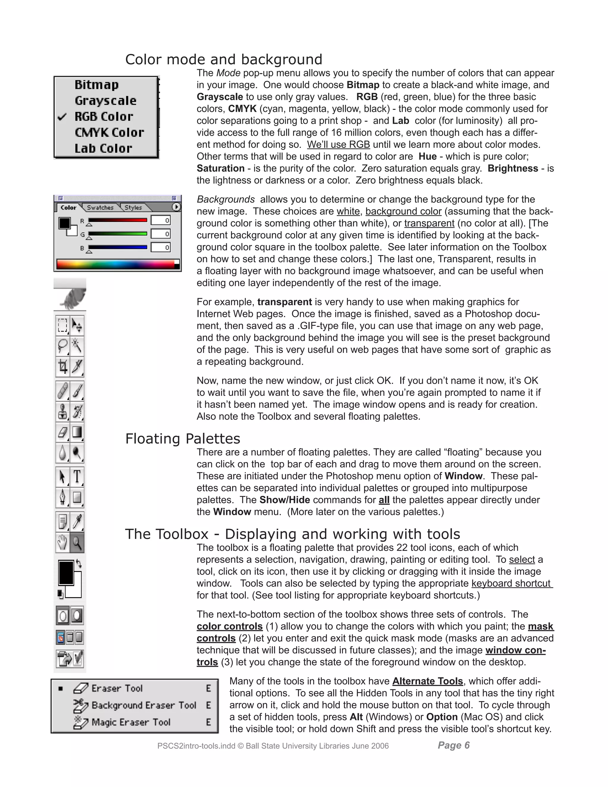 Color mode and background
               The Mode pop-up menu allows you to specify the number of colors that can appear
               in your image. One would choose Bitmap to create a black-and white image, and
               Grayscale to use only gray values. RGB (red, green, blue) for the three basic
               colors, CMYK (cyan, magenta, yellow, black) - the color mode commonly used for
               color separations going to a print shop - and Lab color (for luminosity) all pro-
               vide access to the full range of 16 million colors, even though each has a differ-
               ent method for doing so. We’ll use RGB until we learn more about color modes.
               Other terms that will be used in regard to color are Hue - which is pure color;
               Saturation - is the purity of the color. Zero saturation equals gray. Brightness - is
               the lightness or darkness or a color. Zero brightness equals black.
               Backgrounds allows you to determine or change the background type for the
               new image. These choices are white, background color (assuming that the back-
               ground color is something other than white), or transparent (no color at all). [The
               current background color at any given time is identified by looking at the back-
               ground color square in the toolbox palette. See later information on the Toolbox
               on how to set and change these colors.] The last one, Transparent, results in
               a floating layer with no background image whatsoever, and can be useful when
               editing one layer independently of the rest of the image.
               For example, transparent is very handy to use when making graphics for
               Internet Web pages. Once the image is finished, saved as a Photoshop docu-
               ment, then saved as a .GIF-type file, you can use that image on any web page,
               and the only background behind the image you will see is the preset background
               of the page. This is very useful on web pages that have some sort of graphic as
               a repeating background.
               Now, name the new window, or just click OK. If you don’t name it now, it’s OK
               to wait until you want to save the file, when you’re again prompted to name it if
               it hasn’t been named yet. The image window opens and is ready for creation.
               Also note the Toolbox and several floating palettes.

Floating Palettes
               There are a number of floating palettes. They are called “floating” because you
               can click on the top bar of each and drag to move them around on the screen.
               These are initiated under the Photoshop menu option of Window. These pal-
               ettes can be separated into individual palettes or grouped into multipurpose
               palettes. The Show/Hide commands for all the palettes appear directly under
               the Window menu. (More later on the various palettes.)

The Toolbox - Displaying and working with tools
               The toolbox is a floating palette that provides 22 tool icons, each of which
               represents a selection, navigation, drawing, painting or editing tool. To select a
               tool, click on its icon, then use it by clicking or dragging with it inside the image
               window. Tools can also be selected by typing the appropriate keyboard shortcut
               for that tool. (See tool listing for appropriate keyboard shortcuts.)
               The next-to-bottom section of the toolbox shows three sets of controls. The
               color controls (1) allow you to change the colors with which you paint; the mask
               controls (2) let you enter and exit the quick mask mode (masks are an advanced
               technique that will be discussed in future classes); and the image window con-
               trols (3) let you change the state of the foreground window on the desktop.
                        Many of the tools in the toolbox have Alternate Tools, which offer addi-
                        tional options. To see all the Hidden Tools in any tool that has the tiny right
                        arrow on it, click and hold the mouse button on that tool. To cycle through
                        a set of hidden tools, press Alt (Windows) or Option (Mac OS) and click
                        the visible tool; or hold down Shift and press the visible tool’s shortcut key.
    PSCS2intro-tools.indd © Ball State University Libraries June 2006     Page 
 