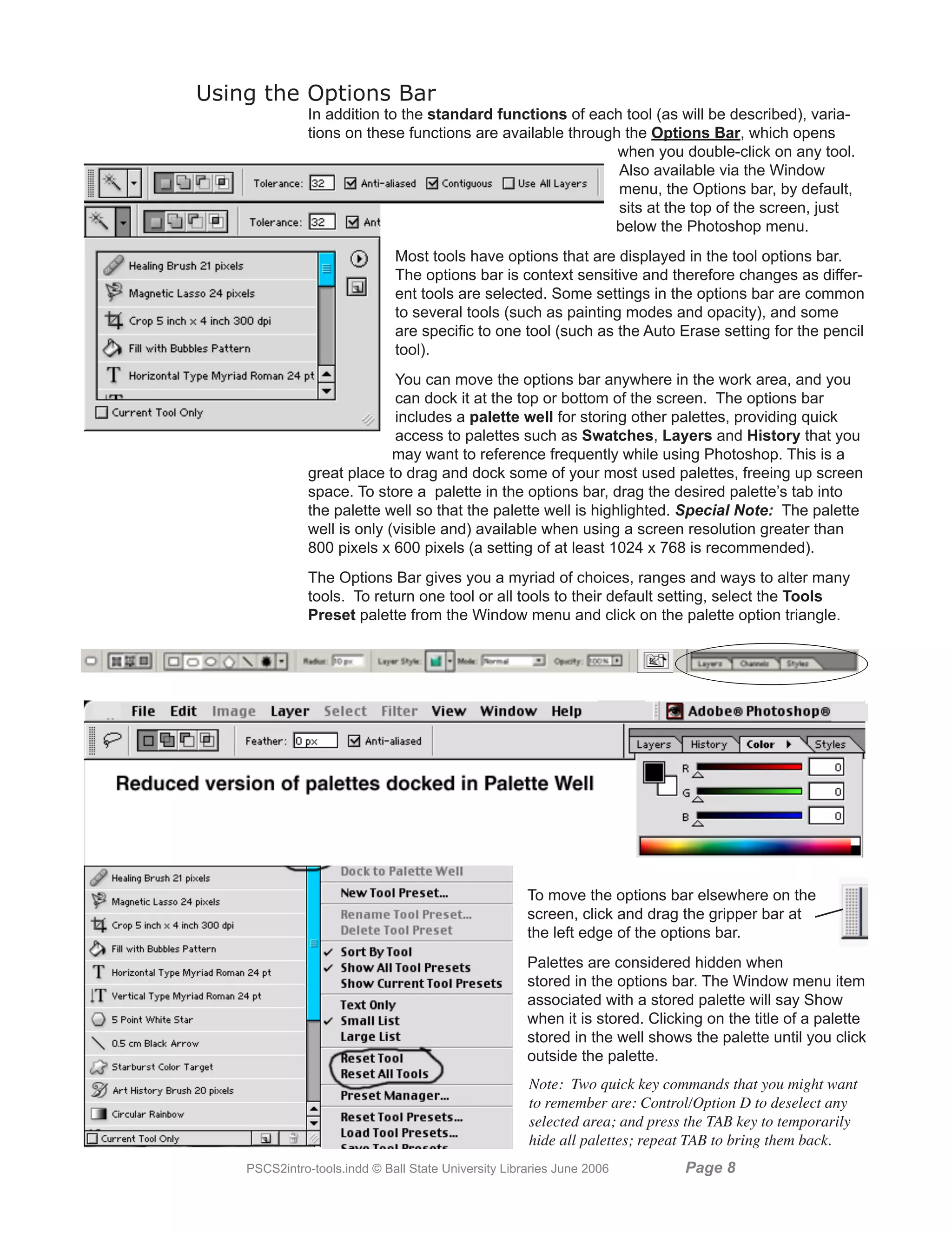 Using the Options Bar
               In addition to the standard functions of each tool (as will be described), varia-
               tions on these functions are available through the Options Bar, which opens
                                                             when you double-click on any tool.
                                                             Also available via the Window
                                                             menu, the Options bar, by default,
                                                             sits at the top of the screen, just
                                                            below the Photoshop menu.
                              Most tools have options that are displayed in the tool options bar.
                              The options bar is context sensitive and therefore changes as differ-
                              ent tools are selected. Some settings in the options bar are common
                              to several tools (such as painting modes and opacity), and some
                              are specific to one tool (such as the Auto Erase setting for the pencil
                              tool).
                             You can move the options bar anywhere in the work area, and you
                             can dock it at the top or bottom of the screen. The options bar
                             includes a palette well for storing other palettes, providing quick
                             access to palettes such as Swatches, Layers and History that you
                             may want to reference frequently while using Photoshop. This is a
               great place to drag and dock some of your most used palettes, freeing up screen
               space. To store a palette in the options bar, drag the desired palette’s tab into
               the palette well so that the palette well is highlighted. Special Note: The palette
               well is only (visible and) available when using a screen resolution greater than
               800 pixels x 600 pixels (a setting of at least 1024 x 768 is recommended).
               The Options Bar gives you a myriad of choices, ranges and ways to alter many
               tools. To return one tool or all tools to their default setting, select the Tools
               Preset palette from the Window menu and click on the palette option triangle.




                                                      To move the options bar elsewhere on the
                                                      screen, click and drag the gripper bar at
                                                      the left edge of the options bar.
                                                      Palettes are considered hidden when
                                                      stored in the options bar. The Window menu item
                                                      associated with a stored palette will say Show
                                                      when it is stored. Clicking on the title of a palette
                                                      stored in the well shows the palette until you click
                                                      outside the palette.
                                                      Note: Two quick key commands that you might want
                                                      to remember are: Control/Option D to deselect any
                                                      selected area; and press the TAB key to temporarily
                                                      hide all palettes; repeat TAB to bring them back.
    PSCS2intro-tools.indd © Ball State University Libraries June 2006         Page 
 