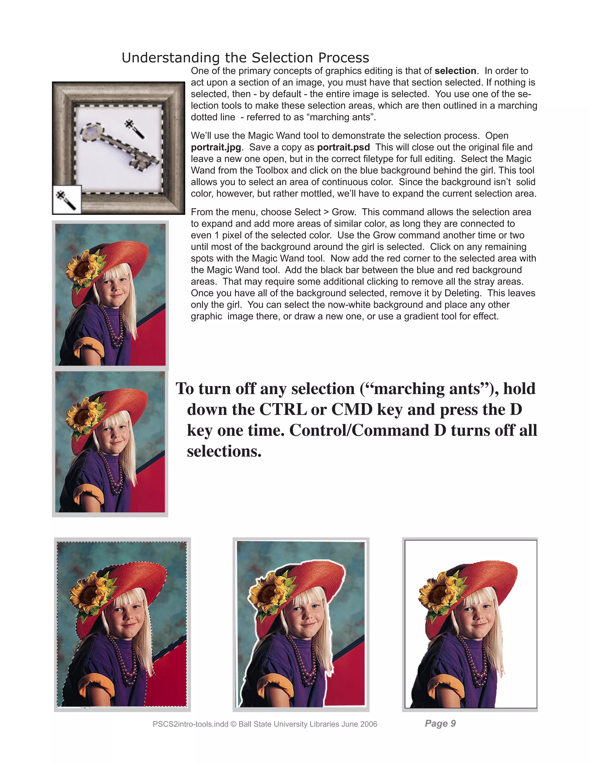 Understanding the Selection Process
               One of the primary concepts of graphics editing is that of selection. In order to
               act upon a section of an image, you must have that section selected. If nothing is
               selected, then - by default - the entire image is selected. You use one of the se-
               lection tools to make these selection areas, which are then outlined in a marching
               dotted line - referred to as “marching ants”.
               We’ll use the Magic Wand tool to demonstrate the selection process. Open
               portrait.jpg. Save a copy as portrait.psd This will close out the original file and
               leave a new one open, but in the correct filetype for full editing. Select the Magic
               Wand from the Toolbox and click on the blue background behind the girl. This tool
               allows you to select an area of continuous color. Since the background isn’t solid
               color, however, but rather mottled, we’ll have to expand the current selection area.
               From the menu, choose Select  Grow. This command allows the selection area
               to expand and add more areas of similar color, as long they are connected to
               even 1 pixel of the selected color. Use the Grow command another time or two
               until most of the background around the girl is selected. Click on any remaining
               spots with the Magic Wand tool. Now add the red corner to the selected area with
               the Magic Wand tool. Add the black bar between the blue and red background
               areas. That may require some additional clicking to remove all the stray areas.
               Once you have all of the background selected, remove it by Deleting. This leaves
               only the girl. You can select the now-white background and place any other
               graphic image there, or draw a new one, or use a gradient tool for effect.




          To turn off any selection (“marching ants”), hold
           down the CTRL or CMD key and press the D
           key one time. Control/Command D turns off all
           selections.




    PSCS2intro-tools.indd © Ball State University Libraries June 2006   Page 
 