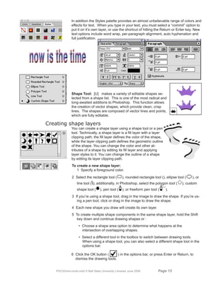 In addition the Styles palette provides an almost unbelievable range of colors and
               effects for text. When you type in your text, you must select a “commit” option to
               put it on it’s own layer, or use the shortcut of hitting the Return or Enter key. New
               text options include word wrap, per-paragraph alignment, auto hyphenation and
               full justification.




               Shape Tool: [U] makes a variety of editable shapes se-
               lected from a shape list. This is one of the most radical and
               long-awaited additions to Photoshop. This function allows
               the creation of vector shapes, which provide clean, crisp
               lines. The shapes are composed of vector lines and points,
               which are fully editable.

Creating shape layers
               You can create a shape layer using a shape tool or a pen
               tool. Technically, a shape layer is a fill layer with a layer
               clipping path; the fill layer defines the color of the shape,
               while the layer clipping path defines the geometric outline
               of the shape. You can change the color and other at-
               tributes of a shape by editing its fill layer and applying
               layer styles to it. You can change the outline of a shape
               by editing its layer clipping path.
                To create a new shape layer:
                   1 Specify a foreground color.
                2 Select the rectangle tool (         ), rounded rectangle tool (), ellipse tool (   ), or
                   line tool (); additionally, in Photoshop, select the polygon tool (        ), custom
                   shape tool (      ), pen tool (    ), or freeform pen tool (     ).
                3 If you’re using a shape tool, drag in the image to draw the shape. If you’re us-
                   ing a pen tool, click or drag in the image to draw the shape.
                4 Each new shape you draw will create its own layer.
                5 To create multiple shape components in the same shape layer, hold the Shift
                   key down and continue drawing shapes or :
                     • Choose a shape area option to determine what happens at the
                       intersection of overlapping shapes.
                     • Select a different tool in the toolbox to switch between drawing tools.
                       When using a shape tool, you can also select a different shape tool in the
                       options bar.

               6 Click the OK button (      ) in the options bar, or press Enter or Return, to
                 dismiss the drawing tools.


    PSCS2intro-tools.indd © Ball State University Libraries June 2006         Page 1
 