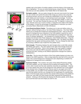 palette’s tab to the bottom of another palette so that the bottom of the target pal-
           ette is highlighted. To move an entire docked group, drag its title bar. Remember
           also that you can dock palettes in the Palette Well on the Options Bar.
           Navigator palette - lets you easily change the view and zoom level of an image.
           You can monitor and control the area of the image you want to view using the
           thumbnail preview, and you can change the magnification of the view using the
           zoom sliders and zoom buttons, or by entering a zoom percentage. To move
           the views of the image, drag the view box in the Navigator palette, or click in the
           thumbnail. The new view includes the area you click. To magnify or reduce the
           view, click the zoom out or zoom in button, or drag the zoom slider at the bottom
           of the palette, or enter the percentage of magnification or reduction you want,
           and press Return (Macintosh) or Enter (Windows).
           Color/Swatches/Styles Palette: This allows you to view and define colors on
           the spot, without having to call up the Color Picker dialog box. The Color Palette
           allows you to change the Foreground color/background color. Click on the fore-
           ground or background icons (squares) in the Color palette to specify the color in
           which you want to edit. If you click on the foreground or background color icon
           when it’s already highlighted — as indicated by a double-line frame — Photoshop
           displays the full-size Color Picker dialog box. Color Palette Slider Bars: Drag the
           triangles in the slider controls to edit the highlighted color. By default, the sliders
           represent the red, green and blue primary colors. You can change the slider bars
           by choosing a different color model from the palette menu.
           Alert triangle: Photoshop displays the alert triangle when a color falls outside
           the CMYK color gamut. The color swatch to the right of the triangle shows the
           closest CMYK equivalent. Click on the triangle or the color swatch to replace
           the current color with the CMYK equivalent. (Example - R:255, G:219,b:255
           produces this alert. Clicking on the offered replacement changes the scales to
           235/222/234.)
           Color Bar: The bar along the bottom of the Color palette displays all colors con-
           tained in the CMYK spectrum. Click or drag inside the color bar to lift a color and
           make it the current foreground or background color (depending on whether the
           foreground or background icon is selected).
           Swatches Palette: This contains 122 colors of the default Photoshop palette.
           Like other palettes, you can customize this by adding and deleting colors. The
           cursor, when moved over the color swatches, becomes an eyedropper. Clicking
           on a color selects that color for the foreground color selection box in the toolbox.
           If you already have a foreground color that you want to use again and is NOT
           on this palette, you can ADD TO the swatches palette by moving the cursor just
           past the last swatch and the icon changes from an eyedropper to a paintbucket.
           Click on the first empty space and the new sample will be saved in the palette for
           future use, even after you have closed and later reopened the Photoshop ap-
           plication. Clicking on the Brushes tab displays the Brushes palette, which allows
           you to set the brush size and shape you want to use.




PSCS2intro-tools.indd © Ball State University Libraries June 2006    Page 1
 