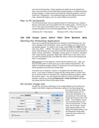 and color enhancements. Vector graphics are better for more stylized art-
               work, such as poster art and other high-contrast graphics; architectural plans,
               product designs, or other precise line drawings; business graphics, such as
               charts and “infographics”; and traditional logos and text effects that require
               crisp, ultrasmooth edges, such as custom letters and symbols.

Mac vs PC Keyboards
               The commands given here are geared toward PC (Windows) use, however
               the key commands can be translated from PC to Mac easily: The ALT key on
               a PC is the same as the Option key on a Mac; The CTRL key on a PC is
               usually translated to the Command [apple/flower] key on a Mac.
               [ Windows ALT = Mac Option                 Windows CTRL = Mac Command ]




Starting the Photoshop Application
               Once you’ve opened the application by clicking on the Photoshop icon, the
               menu changes to the Photoshop menu, and the Toolbox and various float-
               ing palettes appear. To create a new image, select FILE then NEW from the
               menu bar. (FILE  NEW) This opens a dialog box where you should make
               some initial decisions as to the name of the file, dimensions (measurement in
               pixels, inches, centimeters, millimeters, points, picas, or columns), resolution,
               color mode (bitmap, grayscale, RGB color, CMYK color or lab color); and if
               you want the beginning file to be filled with white, or the current background
               color, or transparent.
               Measurement: For the beginner, inches may be easiest to use. Later, you
               may find that pixels or points give you a more precise measurement. By
               default, Photoshop assigns exactly 72 points per inch and 6 picas per inch,
               which equates to one point per screen pixel.
               A seventh unit of measure, Column, is available from the Width pop-up
               menu. If you want to create an image that fits exactly within a certain num-
               ber of columns when it’s imported into a desktop publishing program, select
               the Column option. You can specify the width of a column and the gutter
               between columns by choosing Preferences  Units and Rulers and enter-
               ing values into the Column Size option boxes

On-screen image size
               Usually, the on-screen dimensions of an image depend on the entries you
               make in the Width, Height and Resolution options in the New dialog box.
                                                            Let’s say that both the Width
                                                             and Height values are 10
                                                             inches and Resolution is 72
                                                             ppi (pixels per inch), the new
                                                             image will measure 720 x 720
                                                             pixels. The exception occurs
                                                             if you choose pixels as your
                                                             unit of measurement. In that
                                                             case, the on-screen dimen-
                                                             sions depend solely on the
                                                             Width and Height options, and
                                                             the Resolution value deter-
                                                             mines the size at which the
                                                             image prints.


    PSCS2intro-tools.indd © Ball State University Libraries June 2006    Page 
 
