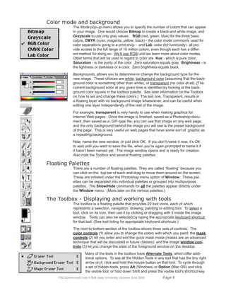 Color mode and background
               The Mode pop-up menu allows you to specify the number of colors that can appear
               in your image. One would choose Bitmap to create a black-and white image, and
               Grayscale to use only gray values. RGB (red, green, blue) for the three basic
               colors, CMYK (cyan, magenta, yellow, black) - the color mode commonly used for
               color separations going to a print shop - and Lab color (for luminosity) all pro-
               vide access to the full range of 16 million colors, even though each has a differ-
               ent method for doing so. We’ll use RGB until we learn more about color modes.
               Other terms that will be used in regard to color are Hue - which is pure color;
               Saturation - is the purity of the color. Zero saturation equals gray. Brightness - is
               the lightness or darkness or a color. Zero brightness equals black.
               Backgrounds allows you to determine or change the background type for the
               new image. These choices are white, background color (assuming that the back-
               ground color is something other than white), or transparent (no color at all). [The
               current background color at any given time is identified by looking at the back-
               ground color square in the toolbox palette. See later information on the Toolbox
               on how to set and change these colors.] The last one, Transparent, results in
               a floating layer with no background image whatsoever, and can be useful when
               editing one layer independently of the rest of the image.
               For example, transparent is very handy to use when making graphics for
               Internet Web pages. Once the image is finished, saved as a Photoshop docu-
               ment, then saved as a .GIF-type file, you can use that image on any web page,
               and the only background behind the image you will see is the preset background
               of the page. This is very useful on web pages that have some sort of graphic as
               a repeating background.
               Now, name the new window, or just click OK. If you don’t name it now, it’s OK
               to wait until you want to save the file, when you’re again prompted to name it if
               it hasn’t been named yet. The image window opens and is ready for creation.
               Also note the Toolbox and several floating palettes.

Floating Palettes
               There are a number of floating palettes. They are called “floating” because you
               can click on the top bar of each and drag to move them around on the screen.
               These are initiated under the Photoshop menu option of Window. These pal-
               ettes can be separated into individual palettes or grouped into multipurpose
               palettes. The Show/Hide commands for all the palettes appear directly under
               the Window menu. (More later on the various palettes.)

The Toolbox - Displaying and working with tools
               The toolbox is a floating palette that provides 22 tool icons, each of which
               represents a selection, navigation, drawing, painting or editing tool. To select a
               tool, click on its icon, then use it by clicking or dragging with it inside the image
               window. Tools can also be selected by typing the appropriate keyboard shortcut
               for that tool. (See tool listing for appropriate keyboard shortcuts.)
               The next-to-bottom section of the toolbox shows three sets of controls. The
               color controls (1) allow you to change the colors with which you paint; the mask
               controls (2) let you enter and exit the quick mask mode (masks are an advanced
               technique that will be discussed in future classes); and the image window con-
               trols (3) let you change the state of the foreground window on the desktop.
                        Many of the tools in the toolbox have Alternate Tools, which offer addi-
                        tional options. To see all the Hidden Tools in any tool that has the tiny right
                        arrow on it, click and hold the mouse button on that tool. To cycle through
                        a set of hidden tools, press Alt (Windows) or Option (Mac OS) and click
                        the visible tool; or hold down Shift and press the visible tool’s shortcut key.
    PSCS2intro-tools.indd © Ball State University Libraries June 2006     Page 
 