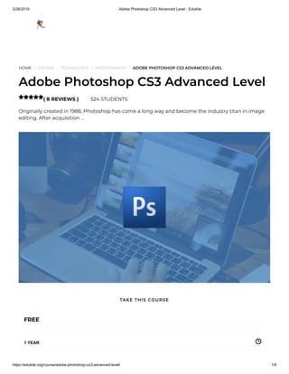 2/28/2019 Adobe Photoshop CS3 Advanced Level - Edukite
https://edukite.org/course/adobe-photoshop-cs3-advanced-level/ 1/9
HOME / COURSE / TECHNOLOGY / PHOTOGRAPHY / ADOBE PHOTOSHOP CS3 ADVANCED LEVEL
Adobe Photoshop CS3 Advanced Level
( 8 REVIEWS ) 524 STUDENTS
Originally created in 1988, Photoshop has come a long way and become the industry titan in image
editing. After acquisition …

FREE
1 YEAR
TAKE THIS COURSE
 